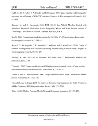 IJESS                                    Volume1Issue3                   ISSN: 2249‐ 9482  

Nedil, M., M. A. Habib, T. A. Denidni and H. Boutayeb. 2008. Quasi-metallic-wall technique for
increasing the efficiency of CB-CPW antennas. Progress In Electromagnetics Research, 3(4):
437-455.

Rahman, M. and F. Harmantzis 2004. IEEE 802.11 Inter-WLAN Mobility Control with
Broadband Supported Distribution System Integrating WLAN and WAN Stevens Institute of
Technology, Castle Point on Hudson, Hoboken, NJ 07030, U.S.A.

Ren W. 2008. Compact dual-band slot antenna for 2.4/5 Ghz WLAN applications. Progress in
electromagnetics research 8(1): 319-327.

Shynu S. V., G. Augustin, C. K. Aanandan, P. Mohanan, and K. Vasudevan. (2006). Design of
compact reconfigurable dual Frequency microstrip antennas using Varactor diodes. Progress in
electromagnetics research, 60: 197-205.

Stallings, W. 2004. IEEE 802.11: Wireless LANs from a to n. IT Professional. McGraw Hill
publication, 6(5): 32-38

Tzannes,P., 2005. Design considerations of MIMO antennas for mobile phones. Characterizing
wireless lan transmission characteristics Piers online, 4(1): 129-135

Usman M.and A. Abd-al-hameed, 2008. Design considerations of MIMO antennas for mobile
phones. Piers online, 4(1): 121-125.

Takeuchi S. and K. Sezaki 2004. An Improved Power Saving Mechanism for MAC Protocol in
Ad Hoc Networks. IEEE Communications Society, 3(2): 2791-2796

Wiley J. 2008. Modern Antenna, Mobile Network Design and Innovation, 1(2):233-276.




                         International Journal of Engineering and Social Science 

                                             www.gjmr.org                                      

                                                                                           44      
 