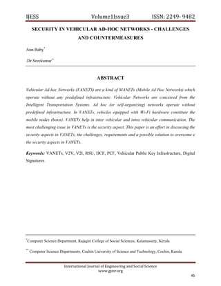 IJESS                                     Volume1Issue3                       ISSN: 2249‐ 9482  

      SECURITY IN VEHICULAR AD-HOC NETWORKS - CHALLENGES
                                  AND COUNTERMEASURES

Ann Baby*

.Dr.Sreekumar**



                                             ABSTRACT

Vehicular Ad-hoc Networks (VANETS) are a kind of MANETs (Mobile Ad Hoc Networks) which
operate without any predefined infrastructure. Vehicular Networks are conceived from the
Intelligent Transportation Systems. Ad hoc (or self-organizing) networks operate without
predefined infrastructure. In VANETs, vehicles equipped with Wi-Fi hardware constitute the
mobile nodes (hosts). VANETs help in inter vehicular and intra vehicular communication. The
most challenging issue in VANETs is the security aspect. This paper is an effort in discussing the
security aspects in VANETs, the challenges, requirements and a possible solution to overcome e
the security aspects in VANETs.

Keywords: VANETs, V2V, V2I, RSU, DCF, PCF, Vehicular Public Key Infrastructure, Digital
Signatures.




*
    Computer Science Department, Rajagiri College of Social Sciences, Kalamassery, Kerala

**
     Computer Science Departments, Cochin University of Science and Technology, Cochin, Kerala.


                         International Journal of Engineering and Social Science 
                                             www.gjmr.org 
                                                                                                  45 
 