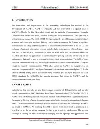 IJESS                                    Volume1Issue3                       ISSN: 2249‐ 9482  



1. INTRODUCTION

The innovations and improvement in the networking technologies has resulted in the
development of VANETs. VANETS (Vehicular Ad Hoc Networks) is a special kind of
MANETs (Mobile Ad Hoc Networks)) which aids in Vehicular Communication. Vehicular
Communication offers safer roads, efficient driving and easier maintenance. VANETs help in
saving time and money. The IEEE 802.11 Wireless standards are of high acceptance in today’s
academic and commercial standards. Driving cars includes two aspects: the first one being driver
assistance and car safety and the second one is infotainment for the travelers in the car (1). The
exchange of data and information between vehicles helps in the process of transferring        real
time data. It also helps in communication about the road traffic and environment conditions.
VANETS also finds its applications in determining free parking slots and online help for car
maintenance. Research is also in progress for inter-vehicle communication. The field of inter-
vehicular communications (IVC), including both vehicle-to-vehicle communications (V2V) and
vehicle-to roadside communications (V2R), also known as VANET, is recognized as an
important component of ITS (Intelligent Transport Systems) in various national plans.(2) Traffic
fatalities are the leading causes of death in many countries. (3)This paper discusses the IEEE
802.11 standards for VANETS, the security problems that occurs in VANETs and the
countermeasures to overcome them.

2. VANET BASICS

Vehicular ad hoc networks are also known under a number of different terms such as inter
vehicle communication (IVC), Dedicated Short Range Communication (DSRC) or WAVE.(3) A
MANET is a self forming network which can function without the help of a centralized control.
Each node in this type of an ad-hoc network can act as both a terminal to store data and also as a
router. The nodes communicate through wireless medium in their specific radio range. VANETs
are a type of MANETs. As installing IEEE802.11 access points in all roads is expensive, it is
beneficial to go for an ad-hoc network. It also helps in quicker deployment. The greatest
challenge in creating a VANET is the rapidly changing network topology. The approximate time


                         International Journal of Engineering and Social Science 
                                             www.gjmr.org 
                                                                                               46 
 