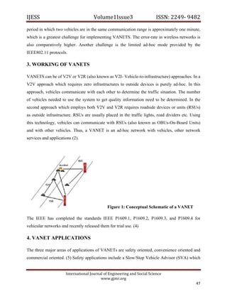 IJESS                                    Volume1Issue3                       ISSN: 2249‐ 9482  
period in which two vehicles are in the same communication range is approximately one minute,
which is a greatest challenge for implementing VANETS. The error-rate in wireless networks is
also comparatively higher. Another challenge is the limited ad-hoc mode provided by the
IEEE802.11 protocols.

3. WORKING OF VANETS

VANETS can be of V2V or V2R (also known as V2I- Vehicle-to-infrastructure) approaches. In a
V2V approach which requires zero infrastructures to outside devices is purely ad-hoc. In this
approach, vehicles communicate with each other to determine the traffic situation. The number
of vehicles needed to use the system to get quality information need to be determined. In the
second approach which employs both V2V and V2R requires roadside devices or units (RSUs)
as outside infrastructure. RSUs are usually placed in the traffic lights, road dividers etc. Using
this technology, vehicles can communicate with RSUs (also known as OBUs-On-Board Units)
and with other vehicles. Thus, a VANET is an ad-hoc network with vehicles, other network
services and applications (2).




                                                 Figure 1: Conceptual Schematic of a VANET

The IEEE has completed the standards IEEE P1609.1, P1609.2, P1609.3, and P1609.4 for
vehicular networks and recently released them for trial use. (4)

4. VANET APPLICATIONS

The three major areas of applications of VANETs are safety oriented, convenience oriented and
commercial oriented. (5) Safety applications include a Slow/Stop Vehicle Advisor (SVA) which


                         International Journal of Engineering and Social Science 
                                             www.gjmr.org 
                                                                                               47 
 