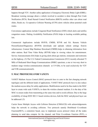 IJESS                                    Volume1Issue3                       ISSN: 2249‐ 9482  
happens through V2V. Another safety application is Emergency Electronic Brake Light (EBBL).
Broadcast warning message about a vehicle involved in accident is done through Post Crash
Notification (PCN). Road Hazard Control Notification (RHCN) notifies other cars about road
slides, floods etc. Co-operative Collision Warning (CCW) alerts vehicles about potential crash
routes.

Convenience applications include Congested Road Notification (CRN) which alerts and notifies
congestion routes. Parking Availability Notification (PAN) helps in locating available parking
lots.

Commercial Applications include RVP/D, CMDD, RTVR and SA. Remote Vehicle
Personification/Diagnostics (RVP/D) downloads and uploads vehicle settings from/to
infrastructure. Content Map Database Download (CMDD) helps in obtaining information from
other stations. Real Time Video Relay (RTVR) helps in viewing videos for entertainment.
Service Announcements (SA) helps in giving alerts about gas stations, restaurants and restrooms
on the highway. (5) The U.S. Federal Communications Commission (FCC) recently allocated 75
MHz of Dedicated Short Range Communications (DSRC) spectrum, a one or two-way short to
medium range wireless communication channels at 5.9 GHz, to be used exclusively for V2V
and V2R communications(6).

5. MAC PROTOCOLS FOR VANETS

VANET Medium Access Control (MAC) protocols have to cater to the fast changing network
topologies and the different kinds of applications. VANET MAC protocols have to also reduce
the medium access delay for safety applications. Modifications need to be thus made to the MAC
layer to create wide scale VANETs, to share the wireless channel medium. It is the duty of the
MAC to ensure nodes from transmitting at the same time and to avoid collision. Due to the large
availability of cheap IEEE 802.11 based wireless devices, both the MAC and physical layer can
be addressed. (3)

Carrier Sense Multiple Access with Collision Detection (CSMA/CD) with acknowledgements
helps the network in avoiding collisions. Two protocols namely Distributed Co-ordinate
Function(DCF), a contention based, easy to implement access protocol where all the nodes
planning to send data compete for the channel, and Point Co-ordinate Function (PCF), a

                         International Journal of Engineering and Social Science 
                                             www.gjmr.org 
                                                                                            48 
 