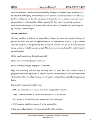 IJESS                                    Volume1Issue3                       ISSN: 2249‐ 9482  

methods or instance variables of another object by the object of the class whose reusability is to
be measured. As Coupling between Object classes increases, reusability decreases and it becomes
harder to modify and test the software system. So there is the need to set some maximum value
of coupling level for its reusability. If the value of CBO for a class is beyond that maximum
value then the class is said to be non-reusable. It is the number of methods that can be triggered
by a message sent to an object.

Software Testability:

Software testability is affected by many different factors, including the required validity, the
process and tools used and the representation of the requirements. Voas et. al. [27] defines
software testability as the probability that a piece of software will fail on its next execution
during testing, provided it contains a fault. This fault sensitivity is obtained by multiplying the
probabilities that

(1) the location containing the fault is executed;

(2) the fault corrupts the program’s state; and

(3) the corrupted state gets propagated to the output.

High fault sensitivity indicates high testability and vice versa. The effort required to test a
program to ensure that it performs its intended function. Thus testability is also measured in form
of testability effort. The effect of values of CK metrics on testability is defined in the principles
below:

Principles for measuring Testability are:

1. LOC, the larger the size of a class, more effort is required to test a class.

2. WMC, more the methods in a class, more difficult it is to test the class.

3. DIT, greater is the inheritance tree, more testing effort is required.

4. NOC, more no. of children more will be the testing effort.

5. CA, increased complexity will increase testability of the software.


                         International Journal of Engineering and Social Science 
                                             www.gjmr.org 
                                                                                                         4 
 