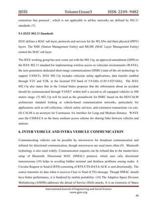 IJESS                                    Volume1Issue3                       ISSN: 2249‐ 9482  
contention free protocol , which is not applicable to ad-hoc networks are defined by 802.11
standards. (7)

5.1 IEEE 802.11 Standards

IEEE defines a MAC sub layer, protocols and services for the WLANs and three physical (PHY)
layers. The SME (Station Management Entity) and MLME (MAC Layer Management Entity)
control the MAC sub layer.

The IEEE working group has now come out with the 802.11p, an approved amendment (2009) to
the IEEE 802.11 standard for implementing wireless access in vehicular environments (WAVE),
the next generation dedicated short-range communications (DSRC) state-of-the art technology to
support VANETs. IEEE 802.11p includes vehicular safety applications, data transfer enabled
through V2V and V2R, in the licensed ITS band of 5.9 GHz (5.85-5.925 GHz). The IEEE
802.11p also states that in the United States proposes that the information about an accident
should be communicated through VANET within half a second to all equipped vehicles in 500
meters range. (7) 802.11p will be used as the groundwork for DSRC based on the ISO CALM
architecture standard looking at vehicle-based communication networks, particularly for
applications such as toll collection, vehicle safety services, and commerce transactions via cars.
(8) CALM is an acronym for Continuous Air interface for Long and Medium distance. WAVE
uses the CSMA/CA as the basic medium access scheme for sharing links between vehicles and
stations.

6. INTER VEHICLE AND INTRA VEHICLE COMMUNICATION

Communicating vehicles can be possible by microwaves for broadcast communication and
infrared for directional communication, though microwaves are used more often (9). Bluetooth
technology is also used widely. Communication requests can be refused due to the master/slave
setup of Bluetooth. Directional MAC (DMAC) protocol, which uses only directional
transmissions (10) helps in avoiding hidden terminal and deafness problems among nodes. A
Circular Request to Send (CRTS) consisting of RTS-CTS-DATA-ACK is sent directionally. The
source transmits its data when it receives Clear to Send (CTS) message. Though DMAC should
have better performance, it is hindered by mobile portability. (10) The Adaptive Space Division
Multiplexing (ASDM) addresses the denial of Service (DoS) attacks. It is an extension of Space

                         International Journal of Engineering and Social Science 
                                             www.gjmr.org 
                                                                                               49 
 