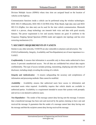 IJESS                                    Volume1Issue3                       ISSN: 2249‐ 9482  
Division Multiple Access (SDMA) where time slots are assigned based on the location of
vehicles on the highway.

Communication functions inside a vehicle can be performed using the wireless technologies.
IEEE 802.15.1(Bluetooth), IEEE 802.15.3(UWB (Ultra Wide Band), high data rate) and IEEE
802.15.4 (ZigBee, low data rate) can be used for the inter vehicle communication. Bluetooth
which is a proven, cheap technology can transmit both voice and data with good security
features. The power requirement is low and security features are good. It conforms to the
Frequency Hopping Spread Spectrum (FHSS) mode and supports star topology and has error
correcting mechanisms (11).

7. SECURITY REQUIREMENTS IN VANETS
Similar to any other networks, VANETS are also vulnerable to attackers and adversaries. The
CIAN (Confidentiality, Integrity, Availability and Non-Repudiation) are of most importance to a
VANET.

Confidentiality- It ensures that information is accessible only to those nodes authorized to have
access. It prevents unauthorized access. Not all data are confidential but critical data require
confidentiality. This type of access includes printing, transmitting, displaying and other forms of
disclosure, including simply revealing the existing of a vehicle.

Integrity and Authentication – It ensures safeguarding the accuracy and completeness of
information and processing methods. Data cannot be modified.

Availability – Availability ensures that authorized users have access to information and
associated assets when required. Availability requires that vehicle details are available to
authorized parties. Availability is a requirement intended to assure that systems work promptly
and service is not denied to authorize users.

Non Repudiation – The sender of the message cannot deny having sent the message. It ensures
that a transferred message has been sent and received by the parties claiming to have sent and
received the message. It guarantees that the sender of a message cannot later deny having sent
the message and that the recipient cannot deny having received the message.



                         International Journal of Engineering and Social Science 
                                             www.gjmr.org 
                                                                                                50 
 