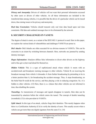 IJESS                                    Volume1Issue3                       ISSN: 2249‐ 9482  
Privacy and Anonymity: Drivers of vehicles will not want their personal information accessed
by other users or drivers of other vehicles. As all these information are included in the
transferred data among vehicles, it is possible that the driver of a particular vehicle can be traced
down, thus raising issues to his privacy and anonymity.

Real time Constraints: Vehicles should transmit only real time data based upon real time
constraints. Old data and outdated messages have to be eliminated by the network.

8. SECURITY CHALLENGES IN VANETS

The degree of attack is more, as a variant of the IEEE 802.11 protocol is used. Here in this paper,
we explore the various kinds of vulnerabilities and challenges VANETS are prone to.

DoS Attacks- DoS Attacks are often executed for no obvious reasons in VANETs. This can be
overcome to an extent by switching between channels. Here, networks are jammed by sending
dummy messages

Bogus Information: Attackers diffuse false information to divert other drivers on the highway
and to thus get a clear road ahead for themselves.

Hidden Vehicle: This is a type of sophisticated attack where vehicle A meets with an
accident/crash and broadcasts warning messages to other vehicles. Vehicle B, on receiving the
broadcast message from vehicle A dissuades A from further broadcasting by pretending to be in
a better position than A, for broadcasting the accident message. Thus, A stops broadcasting, on
the belief that B would do the service, and thus playing a role in reducing congestion. So, A is
hidden to other vehicles. (12) Here, there is a c chance that other vehicles are not informed in
time, thus disabling the system.

Tunneling: As transmission of messages and signals disappear in tunnels, false data can be
transmitted by attackers before the vehicle enters the tunnel. The concept of double tunneling
(wormhole) (13) is also prevalent in VANETs.

Sybil Attack: In this type of an attack, vehicles forge their identities. This mostly happens when
there is a Certification Authority (CA) to verify the identity of users. This usually occurs when a
vehicle can get more than one digital signature from the same CA. (14)


                         International Journal of Engineering and Social Science 
                                             www.gjmr.org 
                                                                                                  51 
 