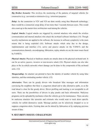 IJESS                                    Volume1Issue3                       ISSN: 2249‐ 9482  
Big Brother Scenario: This involves the monitoring of the patterns of targeted vehicles for
constructive (e.g.: car-rental) or destructive (e.g.: terrorism) purposes.

Delay: As the connection in V2V and V2I are done mostly using thee Bluetooth technology,
there would be a connection setup delay of not more than 3 seconds between users. This would
also count up to the master/slave architecture used among the vehicles.

Logical Attacks: Logical attacks are triggered by external attackers who attack the wireless
communication and internal attackers who attack the on-board software interfaces (15). Though
security mechanisms are applied to the software, the increase in software complexity is the main
reason that is being exploited (16). Software attacks which arise due to the design,
implementation and interface (11), active and passive attacks on the VANETs and the
communication channels, eavesdropping, fabrication, replay attacks etc are the main issues faced
by VANETs.

Physical Attacks: Physical or hardware attacks are attacks done to the physical on-board unit. It
can be an active, passive, invasive or non-invasive attack (16). Physical attacks can also take
place in the in-vehicle networks where damage can be done to the components of the on-board
units. (12)

Masquerading: An attacker can pretend to have the identity of another vehicle by using false
identities, and thus misleading another vehicle. (13)

Adversaries: There can be greedy drivers who broadcast false messages and information
convincing the neighbors that there is congestion ahead and to take alternative paths, so as the
road ahead is clear for the greedy driver. Driver profiling and tracking is not acceptable to all
users. There are the possibilities of drivers to play pranks and hack information. Malicious
programs can be uploaded by mechanics when the vehicles go in for maintenance. There can also
be malicious attackers like terrorists and criminals who would want to track down specific
vehicles for selfish destructive needs. Message packets can be selectively dropped so as to
suppress congestion alerts. Existing data can be altered by fabrication or by replaying previous
stream of data.

9. SECURITY ISSUES- CHALLENGES

                         International Journal of Engineering and Social Science 
                                             www.gjmr.org 
                                                                                              52 
 