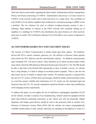 IJESS                                    Volume1Issue3                       ISSN: 2249‐ 9482  
There have been several studies regarding the threat model, Authentication and key management,
Privacy and Secure positioning of VANETs. Authentication and privacy is of most concern in
VANETs as the network would want to bind each driver to a single entity. The availability of
only 50-60% (13) of vehicles neighbors that would receive a broadcast message in DSRC is also
a problem. The low tolerance for error in collision avoidance/warning systems is also a
challenge. High mobility of vehicles in the VNET network with constantly shifting set of
neighbors is a challenge for VANETs. Key distribution also poses threats as to where and how
many keys to install. The Certification authority (CA) of the PKIs is also a point of argument in
VANETs.



10. COUNTERMEASURES TO VANET SECURITY ISSUES

The security of Vehicle Communication is mainly based upon three aspects - the hardware,
devices like ECUs, sensors, actuators, gateways, etc., the software or firmware which operates
and controls the ECU behavior and the communication channel              for different communication
types including V2V, V2I and in-vehicle. There should be an in-vehicle security module within
each vehicle which has IDS (Intrusion Detection System) and a firewall (17, 18). The IDS should
be able to add rules to the firewall table dynamically to deny or disable a service. As vehicles
have a long lifespan, it is hard to change its on-board systems regularly. There is also the risk
that owners can try to modify or enhance their vehicles. No technical expertise is required from
the user of a VC system. (19)The alerts and messages should be readily alerted and taken action
as a real time system. Liability and conformance of a VC system can also formulate legal and
financial issues (20, 21). VC security mechanisms should be flexible to allow later modification
to the changing security requirements.

To address this aspect, we can employ the use of substitutive cryptographic algorithms (22,23)
for the vehicles. In today’s scenario of car manufacturing, vehicles cannot be equipped with the
latest state-of-the-art technology processors, as the vehicle cost will rise drastically. Digital
Signatures and tamper proof devices should be used in the processors built in vehicles (12).
Inclusion of Electronic License Plates (ELP) (24) for vehicles can ensure cryptographically
verifiable number plates to track vehicles when they are speeding on the highway or when it is


                         International Journal of Engineering and Social Science 
                                             www.gjmr.org 
                                                                                                 53 
 