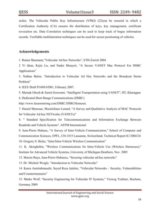 IJESS                                    Volume1Issue3                       ISSN: 2249‐ 9482  
stolen. The Vehicular Public Key Infrastructure (VPKI) (22)can be ensured in which a
Certification Authority (CA) ensures the distribution of keys, key management, certificate
revocation etc. Data Correlation techniques can be used to keep track of bogus information
records. Verifiable multilateration techniques can be used for secure positioning of vehicles.



Acknowledgements

1. Rainer Baumann,”Vehicular Ad hoc Networks”, ETH Zurich 2004
2 Yi Qian, Kejie Lu, and Nader Moayeri, “A Secure VANET Mac Protocol For DSRC
Applications”
3. Nathan Balon, “Introduction to Vehicular Ad Hoc Networks and the Broadcast Storm
Problem”
4. IEEE Draft P1609.0/D01, February 2007.
5. Mainak Ghosh & Sumit Goswami, “Intelligent Transportation using VANET”, IIT, Kharagpur
6. Dedicated Short Range Communications (DSRC)
http://www.leearmstrong.com/DSRC/DSRCHomeset.
7. Hamid Menouar, Mssimiliano Lenard, “A Survey and Qualitative Analysis of MAC Protocols
for Vehicular Ad hoc NETworks (VANETs)”
8. " Standard Specification for Telecommunications and Information Exchange Between
Roadside and Vehicle Systems". ASTM International
9. Jean-Pierre Hubaux, "A Survey of Inter-Vehicle Communication," School of Computer and
Communication Sciences, EPFL, CH-1015 Lausanne, Switzerland, Technical Report IC/2004/24
10. Gregory S. Bicke, “Inter/Intra-Vehicle Wireless Communication”
11. K. Akingbehin, "Wireless Communications for Intra-Vehicle Use (Wireless Harnesses),"
Institute for Advanced Vehicle Systems, University of Michigan-Dearborn, Nov. 2005
12. Maxim Raya, Jean-Pierre Hubauxa, “Securing vehicular ad hoc networks”
13. Dr. Michele Weigle, “Introduction to Vehicular Networks”
14. Kasra Amirtahmasebi, Seyed Reza Jalalini, “Vehicular Networks – Security, Vulnerabilities
and Countermeasures”
15. Marko Wolf, “Security Engineering for Vehicular IT Systems,” Vieweg Teubner, Bochum,
Germany 2009

                         International Journal of Engineering and Social Science 
                                             www.gjmr.org 
                                                                                                 54 
 