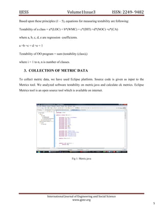 IJESS                                    Volume1Issue3                       ISSN: 2249‐ 9482  

Based upon these principles (1 – 5), equations for measuring testability are following:

Testability of a class = a*(LOC) + b*(WMC) + c*(DIT) +d*(NOC) +e*(CA)

where a, b, c, d, e are regression coefficients.

a =b =c = d =e = 1

Testability of OO program = sum (testability (class)i)

where i = 1 to n, n is number of classes.

    3. COLLECTION OF METRIC DATA

To collect metric data, we have used Eclipse platform. Source code is given as input to the
Metrics tool. We analyzed software testability on metric.java and calculate ck metrics. Eclipse
Metrics tool is an open source tool which is available on internet.




                                            Fig 1: Metric.java




                         International Journal of Engineering and Social Science 
                                             www.gjmr.org 
                                                                                                  5 
 