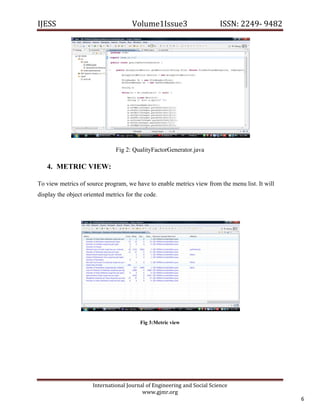 IJESS                                    Volume1Issue3                       ISSN: 2249‐ 9482  




                                  Fig 2: QualityFactorGenerator.java

    4. METRIC VIEW:

To view metrics of source program, we have to enable metrics view from the menu list. It will
display the object oriented metrics for the code.




                                            Fig 3:Metric view




                         International Journal of Engineering and Social Science 
                                             www.gjmr.org 
                                                                                                    6 
 