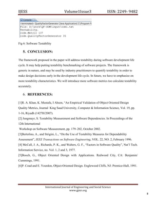 IJESS                                    Volume1Issue3                       ISSN: 2249‐ 9482  




Fig 6: Software Testability

      5. CONCLUSION:

The framework proposed in the paper will address testability during software development life
cycle. It may help putting testability benchmarking of software projects. The framework is
generic in nature, and may be used by industry practitioners to quantify testability in order to
make design decisions early in the development life cycle. In future, we have to emphasize on
more testability characteristics. We will introduce more software metrics too calculate testability
accurately.

      6. REFERENCES:

[1]R. A. Khan, K. Mustafa, I Ahson, “An Empirical Validation of Object Oriented Design
Quality Metrics, Journal King Saud University, Computer & Information Science, Vol. 19, pp.
1-16, Riyadh (1427H/2007).
[2] Jungmayr, S. Testability Measurement and Software Dependencies. In Proceedings of the
12th International
    Workshop on Software Measurement, pp. 179–202, October 2002.
[3]Bertolino, A., and Strigini, L., “On the Use of Testability Measures for Dependability
Assessment”, IEEE Transactions on Software Engineering, VOL. 22, NO. 2, February 1996.
[4] McCall, J. A., Richards, P. K., and Walters, G. F., “Factors in Software Quality”, Nat’l Tech.
Information Service, no. Vol. 1, 2 and 3, 1977.
[5]Booch, G., Object Oriented Design with Applications. Redwood City, CA: Benjamin/
Cummings, 1991.
[6]P. Coad and E. Yourdon, Object-Oriented Design. Englewood Cliffs, NJ: Prentice-Hall, 1991.




                         International Journal of Engineering and Social Science 
                                             www.gjmr.org 
                                                                                                          8 
 