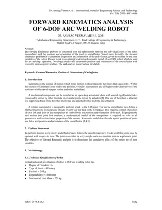 Dr. Anurag Verma et. al. / International Journal of Engineering Science and Technology
Vol. 2(9), 2010, 4682-4686
FORWARD KINEMATICS ANALYSIS
OF 6-DOF ARC WELDING ROBOT
DR. ANURAG VERMA1
, MEHUL GOR2
1,2
Mechanical Engineering Department, G. H. Patel College of Engineering & Technology,
Bakrol Road,V.V.Nagar-388120, Gujarat, India
Abstract:
The forward kinematics problem is concerned with the relationship between the individual joints of the robot
manipulator and the position and orientation of the tool or end-effector. Stated more formally, the forward
kinematics problem is to determine the position and orientation of the end-effector, given the values for the joint
variables of the robot. Present work is an attempt to develop kinematic model of a 6 DOF robot which is used
for arc welding operation. Developed model will determine position and orientation of the end-effector with
respect to various joint variables. The said analysis is carried out in Matlab.
Keywords: Forward kinematics, Position & Orientation of End-effector.
1. Introduction
Kinematic is the science of motion which treats motion without regard to the forces that cause it [1]. Within
the science of kinematics one studies the position, velocity, acceleration and all higher order derivatives of the
position variables (with respect to time and other variable(s).
A mechanical manipulator can be modeled as an open-loop articulated chain with several rigid bodies(links)
connected in series by either revolute or prismatic joints driven by actuators[2]. One end of the chain is attached
to a supporting base while the other end is free and attached with a tool (the end-effector).
A robotic manipulator is designed to perform a task in the 3-D space. The tool or end-effector is to follow a
planned trajectory to manipulate objects or carry out the task in the workspace. This requires control of position
of each link and joint of the manipulator to control both the position and orientation of the tool. To program the
tool motion and joint link motions, a mathematical model of the manipulator is required to refer to all
geometrical and/or time-based properties of the motion. Kinematic model describes the spatial position of joints
and links, and position and orientation of the end-effector [3,4,5].
2. Problem Statement
To perform desired work robot’s end effector has to follow the specific trajectory. To do so all the joints must be
operated with respect to time. The joints can either be very simple, such as a revolute joint or a prismatic joint.
The objective of forward kinematic analysis is to determine the cumulative effect of the entire set of joint
variables.
3. Methodology
3.1. Technical Specification of Robot
Collect technical specification of robot. 6-DOF arc welding robot has
 Degree of Freedom = 6
 Type of Joint = All rotary
 Payload = 20 kg
 Repeatability = ± 0.08 mm
 Mechanical Unit Mass = 220 kg
ISSN: 0975-5462 4682
 