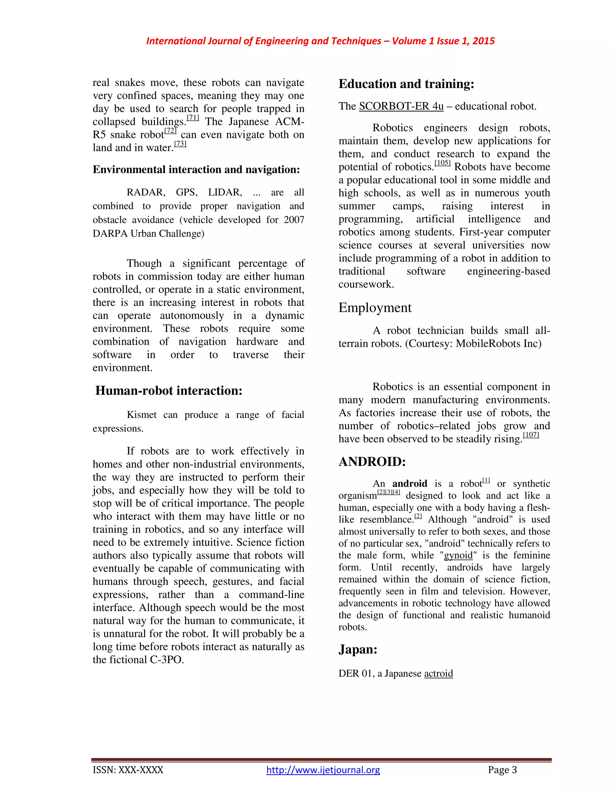International Journal of Engineering and Techniques – Volume 1 Issue 1, 2015
ISSN: XXX-XXXX http://www.ijetjournal.org Page 3
real snakes move, these robots can navigate
very confined spaces, meaning they may one
day be used to search for people trapped in
collapsed buildings.[71]
The Japanese ACM-
R5 snake robot[72]
can even navigate both on
land and in water.[73]
Environmental interaction and navigation:
RADAR, GPS, LIDAR, ... are all
combined to provide proper navigation and
obstacle avoidance (vehicle developed for 2007
DARPA Urban Challenge)
Though a significant percentage of
robots in commission today are either human
controlled, or operate in a static environment,
there is an increasing interest in robots that
can operate autonomously in a dynamic
environment. These robots require some
combination of navigation hardware and
software in order to traverse their
environment.
Human-robot interaction:
Kismet can produce a range of facial
expressions.
If robots are to work effectively in
homes and other non-industrial environments,
the way they are instructed to perform their
jobs, and especially how they will be told to
stop will be of critical importance. The people
who interact with them may have little or no
training in robotics, and so any interface will
need to be extremely intuitive. Science fiction
authors also typically assume that robots will
eventually be capable of communicating with
humans through speech, gestures, and facial
expressions, rather than a command-line
interface. Although speech would be the most
natural way for the human to communicate, it
is unnatural for the robot. It will probably be a
long time before robots interact as naturally as
the fictional C-3PO.
Education and training:
The SCORBOT-ER 4u – educational robot.
Robotics engineers design robots,
maintain them, develop new applications for
them, and conduct research to expand the
potential of robotics.[105]
Robots have become
a popular educational tool in some middle and
high schools, as well as in numerous youth
summer camps, raising interest in
programming, artificial intelligence and
robotics among students. First-year computer
science courses at several universities now
include programming of a robot in addition to
traditional software engineering-based
coursework.
Employment
A robot technician builds small all-
terrain robots. (Courtesy: MobileRobots Inc)
Robotics is an essential component in
many modern manufacturing environments.
As factories increase their use of robots, the
number of robotics–related jobs grow and
have been observed to be steadily rising.[107]
ANDROID:
An android is a robot[1]
or synthetic
organism[2][3][4]
designed to look and act like a
human, especially one with a body having a flesh-
like resemblance.[2]
Although "android" is used
almost universally to refer to both sexes, and those
of no particular sex, "android" technically refers to
the male form, while "gynoid" is the feminine
form. Until recently, androids have largely
remained within the domain of science fiction,
frequently seen in film and television. However,
advancements in robotic technology have allowed
the design of functional and realistic humanoid
robots.
Japan:
DER 01, a Japanese actroid
 