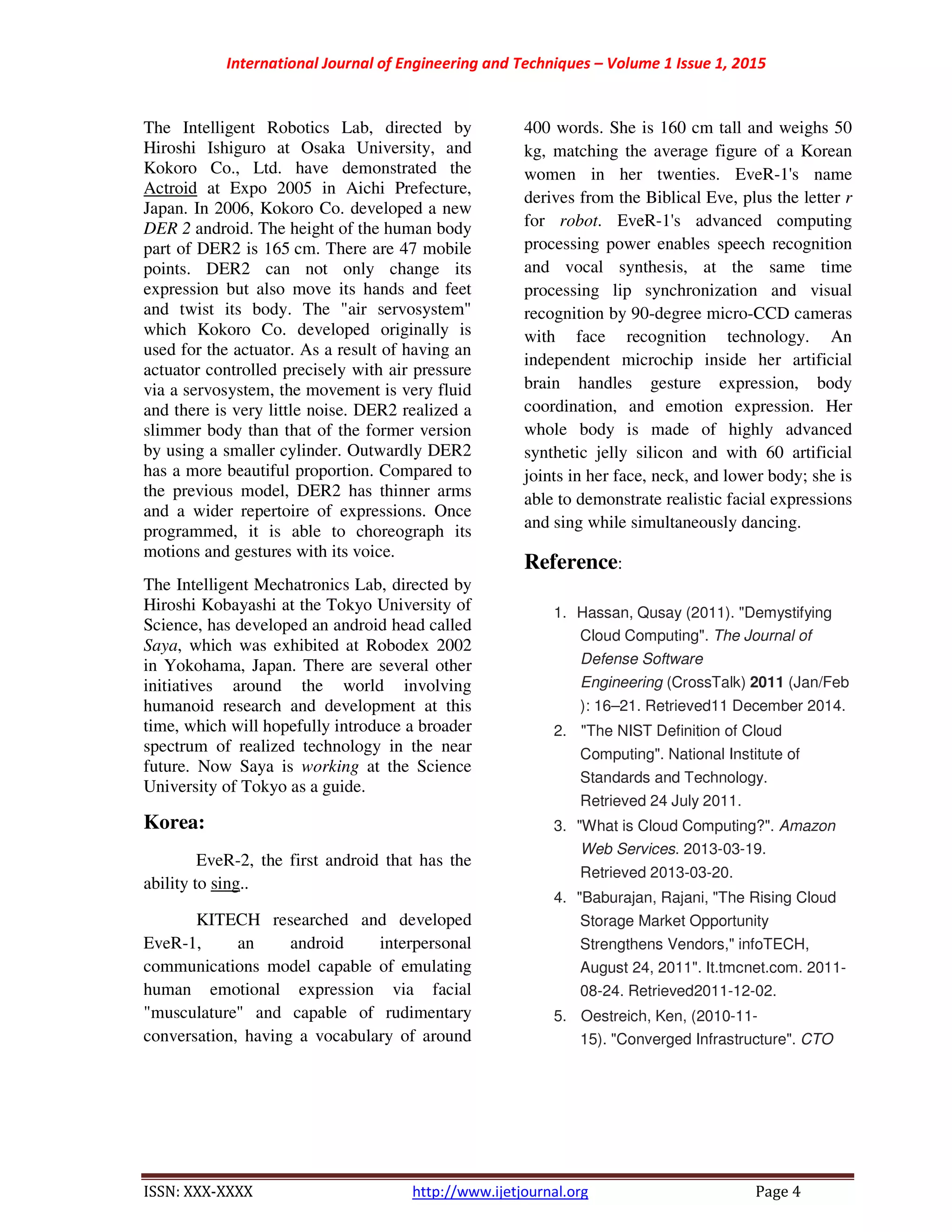 International Journal of Engineering and Techniques – Volume 1 Issue 1, 2015
ISSN: XXX-XXXX http://www.ijetjournal.org Page 4
The Intelligent Robotics Lab, directed by
Hiroshi Ishiguro at Osaka University, and
Kokoro Co., Ltd. have demonstrated the
Actroid at Expo 2005 in Aichi Prefecture,
Japan. In 2006, Kokoro Co. developed a new
DER 2 android. The height of the human body
part of DER2 is 165 cm. There are 47 mobile
points. DER2 can not only change its
expression but also move its hands and feet
and twist its body. The "air servosystem"
which Kokoro Co. developed originally is
used for the actuator. As a result of having an
actuator controlled precisely with air pressure
via a servosystem, the movement is very fluid
and there is very little noise. DER2 realized a
slimmer body than that of the former version
by using a smaller cylinder. Outwardly DER2
has a more beautiful proportion. Compared to
the previous model, DER2 has thinner arms
and a wider repertoire of expressions. Once
programmed, it is able to choreograph its
motions and gestures with its voice.
The Intelligent Mechatronics Lab, directed by
Hiroshi Kobayashi at the Tokyo University of
Science, has developed an android head called
Saya, which was exhibited at Robodex 2002
in Yokohama, Japan. There are several other
initiatives around the world involving
humanoid research and development at this
time, which will hopefully introduce a broader
spectrum of realized technology in the near
future. Now Saya is working at the Science
University of Tokyo as a guide.
Korea:
EveR-2, the first android that has the
ability to sing..
KITECH researched and developed
EveR-1, an android interpersonal
communications model capable of emulating
human emotional expression via facial
"musculature" and capable of rudimentary
conversation, having a vocabulary of around
400 words. She is 160 cm tall and weighs 50
kg, matching the average figure of a Korean
women in her twenties. EveR-1's name
derives from the Biblical Eve, plus the letter r
for robot. EveR-1's advanced computing
processing power enables speech recognition
and vocal synthesis, at the same time
processing lip synchronization and visual
recognition by 90-degree micro-CCD cameras
with face recognition technology. An
independent microchip inside her artificial
brain handles gesture expression, body
coordination, and emotion expression. Her
whole body is made of highly advanced
synthetic jelly silicon and with 60 artificial
joints in her face, neck, and lower body; she is
able to demonstrate realistic facial expressions
and sing while simultaneously dancing.
Reference:
1. Hassan, Qusay (2011). "Demystifying
Cloud Computing". The Journal of
Defense Software
Engineering (CrossTalk) 2011 (Jan/Feb
): 16–21. Retrieved11 December 2014.
2. "The NIST Definition of Cloud
Computing". National Institute of
Standards and Technology.
Retrieved 24 July 2011.
3. "What is Cloud Computing?". Amazon
Web Services. 2013-03-19.
Retrieved 2013-03-20.
4. "Baburajan, Rajani, "The Rising Cloud
Storage Market Opportunity
Strengthens Vendors," infoTECH,
August 24, 2011". It.tmcnet.com. 2011-
08-24. Retrieved2011-12-02.
5. Oestreich, Ken, (2010-11-
15). "Converged Infrastructure". CTO
 
