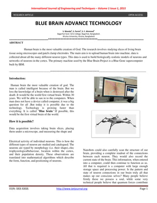 International Journal of
ISSN: XXX-XXXX http://www.ijetjournal.org
BLUE BRAIN
Bagerhat Govt. Girls College, Bagerhat, Bangladesh.
--------------------------------------********************************
ABSTRACT
Human brain is the most valuable creation of God.
tissue using microscopes and patch clamp electrodes
collected about all the many different neuron
networks of neurons in the cortex. The primary machine used by the Blue Brain Project is a Blue Gene supercomputer
built by IBM.
------------------------------------------------**************************************
Introduction:
Human brain the most valuable creation of god. The
man is called intelligent because of the brain.
loss the knowledge of a brain when is destroyed after the
death .It would be the world first virtual brain.
years. We will be able to san in to the computers.
man does not have a device called computer, it was a big
question for all .But today it is possible due to the
technology. Technology is growing faster than
everything. It is called "Blue brain ".If possible, this
would be the first virtual brain of the world.
How it is possible?
Data acquisition involves taking brain slices, placing
them under a microscope, and measuring the shape and
Electrical activity of individual neurons. This is how the
different types of neuron are studied and catalogued. The
neurons are typed by morphology (i.e. their shape),
trophysiologicalbehaviour, location within the cortex,
and their population density. These observations are
translated into mathematical algorithms which describe
the form, function, and positioning of neurons
RESEARCH ARTICLE
of Engineering and Techniques – Volume 1 Issue 1, 2015
http://www.ijetjournal.org
BLUE BRAIN ADVANCE TECHNOLOGY
S. Mondal1
, S. Parvin2
, S. F. Ahmmed3
Bagerhat Govt. Girls College, Bagerhat, Bangladesh.
Khulna University, Khulna, Bangladesh
********************************---------------------------------------------
ost valuable creation of God. The research involves studying slices of living brain
patch clamp electrodes. The main aim is to upload human brain into
neuron types. This data is used to build biologically realistic models of neurons and
The primary machine used by the Blue Brain Project is a Blue Gene supercomputer
**************************************-------------------------------------------------------
Human brain the most valuable creation of god. The
man is called intelligent because of the brain. But we
loss the knowledge of a brain when is destroyed after the
would be the world first virtual brain. Within 30
to the computers. When
man does not have a device called computer, it was a big
question for all .But today it is possible due to the
technology. Technology is growing faster than
".If possible, this
virtual brain of the world.
Data acquisition involves taking brain slices, placing
them under a microscope, and measuring the shape and
activity of individual neurons. This is how the
different types of neuron are studied and catalogued. The
neurons are typed by morphology (i.e. their shape), elec
trophysiologicalbehaviour, location within the cortex,
bservations are
translated into mathematical algorithms which describe
the form, function, and positioning of neurons.
Nanobots could also carefully scan the structure of our
brain, providing a complete readout of the connections
between each neuron. They would also record the
current state of the brain. This
into a computer, could then continue to function as us.
All that is required is a computer with large enough
storage space and processing power. Is t
state of neuron connections in our brain truly all that
makes up our conscious selves? Many people believe
firmly those we possess a soul, while some very
technical people believe that quantum forces contribute
ssue 1, 2015
Page 1
TECHNOLOGY
---------------------------------------------
The research involves studying slices of living brain
The main aim is to upload human brain into machine. data is
types. This data is used to build biologically realistic models of neurons and
The primary machine used by the Blue Brain Project is a Blue Gene supercomputer
-------------------------------------------------------
Nanobots could also carefully scan the structure of our
brain, providing a complete readout of the connections
between each neuron. They would also record the
current state of the brain. This information, when entered
into a computer, could then continue to function as us.
All that is required is a computer with large enough
storage space and processing power. Is the pattern and
state of neuron connections in our brain truly all that
makes up our conscious selves? Many people believe
a soul, while some very
technical people believe that quantum forces contribute
OPEN ACCESS
 