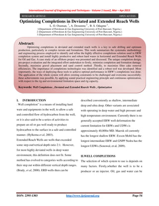 International Journal of Engineering and Techniques - Volume 1 Issue2, Mar – Apr 2015
ISSN: 2395-1303 http://www.ijetjournal.org Page 54
Optimizing Completions in Deviated and Extended Reach Wells
L. O. Osuman,
1
, A. Dosunmu
2
, B .S. Odagme 3
.
1(Department of Petroleum & Gas Engineering University of Port Harcourt, Nigeria.)
2 (Department of Petroleum & Gas Enigineering University of Port Harcourt, Nigeria.)
3 (Department of Petroleum & Gas Enigineering University of Port Harcourt, Nigeria.)
I. INTRODUCTION
. Well completion” is a means of installing hard
ware and equipments in the well, to allow a safe
and controlled flow of hydrocarbon from the well,
or it is also said to be a series of activities to
prepare an oil or gas well ready to produce
hydrocarbon to the surface in a safe and controlled
manner. (Hylkema et al, 2003).
Extended Reach Wells are wells that exceeded
some step-out/vertical depth ratio 2:1. However,
for most highly deviated wells in deep water
environment, this definition does not fit. Some
method has evolved to categories wells according to
their step out within different vertical depth ranges.
(Brady, et al, 2000). ERD wells then can be
described conveniently as shallow, intermediate
deep and ultra deep. Other variants are associated
with operating in deep water and high pressure and
high temperature environment. Currently there is no
generally accepted ERW well deformation the
current limitation for ERWs and UDWs is
approximately 40,000st MD. Maersk oil currently
has the longest shallow ERW. Exxon Mobil has the
longest intermediate ERW and GNPP Nedra has the
longest UDWs.(Sonowal, et al, 2009).
II.WELL COMPLETIONS
The selection of which system to use is depends on
many factors. Firstly,whether the well is to be a
producer or an injector. Oil, gas and water can be
RESEARCH ARTICLE OPEN ACCESS
Abstract:
Optimizing completions in deviated and extended reach wells is a key to safe drilling and optimum
production, particularly in complex terrain and formations. This work summarizes the systematic methodology
and engineering process employed to identify and refine the highly effective completions solution used in ERW
completion system and install highly productive and robust hard wares in horizontal and Extended Reach Wells
for Oil and Gas. A case study of an offshore project was presented and discussed. The unique completion design,
pre-project evaluation and the integrated effort undertaken to firstly, minimize completion and formation damage.
Secondly, maximize gravel placement and sand control method .Thirdly, to maximize filter cake removal
efficiencies. The importance of completions technologies was identified and a robust tool was developed .More
importantly, the ways of deploying these tools to achieve optimal performance in ERW’s completions was done.
The application of the whole system will allow existing constraints to be challenged and overcome successfully;
these achievements was possible, by applying sound practical engineering principle and continuous optimization,
with respect to the rig and environmental limitation space and rig capacity.
Keywords: Well Completions , Deviated and Extended Rearch Wells , Optimization
 