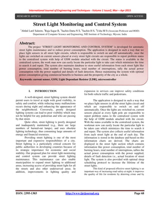 International Journal of Engineering and Techniques - Volume 1 Issue2, Mar – Apr 2015
ISSN: 2395-1303 http://www.ijetjournal.org Page 68
Street Light Monitoring and Control System
1
Abdul Latif Saleem, 2
Raja Sagar R, 3
Sachin Datta N S, 4
Sachin H S, 5
Usha M S (Associate Professor and HOD)
Department of Computer Science and Engineering, NIE Institute of Technology, Mysore, India
I. INTRODUCTION
A well-designed, street lighting system should
permit users to travel at night with good visibility, in
safety and comfort, while reducing many malfunctions
occurs during night and enhancing the appearance of
the neighborhood. Conversely, poorly designed
lighting systems can lead to poor visibility which may
not be helpful for any pedestrian and who are passing
by that street.
Quite often, street lighting is poorly designed
and inadequately maintained (e.g., there are large
numbers of burned-out lamps), and uses obsolete
lighting technology, thus consuming large amounts of
energy and financial resources.
Providing street lighting is one of the most
important and expensive responsibilities of a city.
Street lighting is a particularly critical concern for
public authorities in developing countries because of
its strategic importance for economic and social
stability. Our proposed plan for street light monitoring
and control system can provide street lighting
maintenance. This maintenance can also enable
municipalities to expand street lighting to additional
areas, increasing access of providing street light for all
the streets and also other underserved areas. In
addition, improvements in lighting quality and
expansion in services can improve safety conditions
for both vehicle traffic and pedestrians.
The application is designed in such a way that
we place light sensors in all the street lights circuit and
which are responsible to switch on and off
automatically. Once the lights are switched on, current
sensors placed at every light pole are responsible to
report problem status to the centralized system with
the help of GSM module attached with the circuit.
With the status available in the centralized system, the
workman now can easily locate the particular light to
be taken care which minimizes the time to search it
and repair. The system also collects useful information
from each street light at the end of each day. The
information is stored in the database and based on this
information charts are derived. The charts are
displayed in the street light section which contains
information like power consumption, total number of
burning hours, total number of interruptions, tallies the
actual power consumption with the power supplied,
details of fault detection i.e., actual location of street
light. The system is also provided with optimal sleep
scheduling protocol to increase the lifetime of the
street lights.
This kind of proposed effective street lighting is an
important way of increasing road safety at night; it improves
the quality of life for residents by deterring crime and by
Abstract:
The project "STREET LIGHT MONITORING AND CONTROL SYSTEM" is developed for automatic
street lights maintenance and to reduce power consumption. The application is designed in such a way that we
place light sensors in all street light circuits, which is responsible to switch on and off automatically. once the
lights are switched on current sensors placed at every street light circuits are responsible to report problem status
to the centralized system with help of GSM module attached with the circuit. The status is available in the
centralized system, the work man now can easily locate the particular light to take care which minimizes the time
to search it and repair. The system also maintains database to store useful information from each street light like
power consumption, total number of burning hours, total number of interruptions, tally the actual power
consumption with the power supplied and details of fault detection. Hence maintaining the system with optimal
power consumption giving commercial benefits to business and the prosperity of the city as a whole.
.Keywords: current sensor, GSM, Light Dependant Resistor [LDR], microcontroller
RESEARCH ARTICLE OPEN ACCESS
 