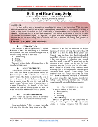 International Journal of Engineering and Techniques - Volume 1 Issue 2, March-Apr 2015
ISSN: 2395-1303 http://www.ijetjournal.org Page 19
Rolling of Hose-Clamp Strip
Mrs.Rita S. Pimpalkar1
, Rutuja U. Joshi2
, Rakesh R. Khandare3
,
Rounak R. Agarwal4
, Bhushan S. Bendale5
Mechanical Engineering, Pimpri Chinchwad College of Engineering, Pune.
I. INTRODUCTION
First invented by ex-Royal Commander, Lumley
Robinson in 1921, the hose-clamp is an important
fitting device. The basic manufacturing process of
the hose-clamp consists of three parts :
1. Thread-cutting
2. Rolling
3. Assembly
This paper deals with the rolling operation of the
manufacturing process.
II. SCREW/WORM CLAMPS
Screw clamps consist of a galvanized or stainless
steel band into which a screw thread pattern has
been cut or pressed. One end of the band contains a
captive screw. The clamp is put around the hose or
tube to be connected, with the loose end being fed
into a narrow space between the band and the
captive screw. When the screw is turned, it acts as
a worm drive pulling the threads of the band,
causing the band to tighten around the hose (or
when screwed the opposite direction, to loosen).
III. USES AND APPLICATIONS
Hose clamps are typically limited to moderate
pressures, such as those found in automotive and
home applications. At high pressures, especially
with large hose sizes, the clamp would have to be
unwieldy to be able to withstand the forces
expanding it without allowing the hose to slide off
the barb or a leak to form. Hose clamps are
frequently used for things other than their intended
use, and are often used as a more permanent version
of duct tape wherever a tightening band around
something would be useful. The screw band type in
particular is very strong, and is used for non-
plumbing purposes far more than the other types.
These clamps can be found doing everything from
mounting signs to holding together emergency (or
otherwise) home repairs. Some things seen
assembled with hose clamps include the tail boom
on a GMP Cricket model helicopter, a homemade
gas scooter, makeshift pipe hangers, mounts for
rooftop TV and shortwave antennas, and virtually
every imaginable automobile body component.
IV. MANUFACTURING PROCESS
The process consists of three parts :
a. Thread-cutting
b. Rolling
c. Assembly
a. Thread-Cutting:
Threads are pressed on the clamp strip by
making it pass through two rolls. This operation is
similar to coining operation but the major
RESEARCH ARTICLE OPEN ACCESS
ABSTRACT:
In this modern age of competition, manufacturing sector is no exemption. With increasing
customer demands the precision and accuracy required in the manufacturing of component is very high. In
order to have mass production and high productivity of any component the availability of an SPM
(Special Purpose Machine) is a must. The hose-clamp finds various applications in moderate pressure
devices like the automotive pipes, LPG pipes etc. This paper deals with bringing in simple but effective
machine to roll the hose clamp into its circular form and to enhance the quality and quantity of
production.
Keywords — SPM, Hose-Clamp, Productivity.
 