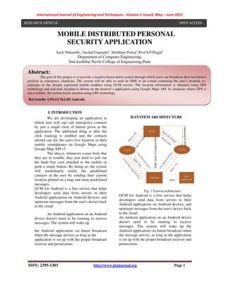 International Journal of Engineering and Techniques - Volume 1 Issue3, May – June 2015
ISSN: 2395-1303 http://www.ijetjournal.org Page 1
MOBILE DISTRIBUTED PERSONAL
SECURITY APPLICATION
Sayli Nikumbh1
, Suchal Gujarathi2
, Shubham Pawar3
,Prof.S.P.Pingat4
Department of Computer Engineering,
Smt.kashibai Navle College of Engineering,Pune
I. INTRODUCTION
We are developing an application in
which user will can call emergency contacts
by just a single click of button given in the
application. The additional thing is after the
click tracking is enabled and the contacts
alerted can see the users live location in their
mobile smartphones on Google Maps using
Google Map API v3.
The idea is, whenever a user feels that
they are in trouble, they just need to pull out
the hand free cord attached to the mobile or
push a single button. By doing so, the system
will immediately notify the predefined
contacts of the user by sending their current
location plotted on a map and some predefined
messages.
GCM for Android is a free service that helps
developers send data from servers to their
Android applications on Android devices, and
upstream messages from the user's device back
to the cloud.
An Android application on an Android
device doesn't need to be running to receive
messages. The system will wake up
the Android application via Intent broadcast
when the message arrives, as long as the
application is set up with the proper broadcast
receiver and permissions.
II.SYSTEM ARCHITECTURE
Fig. 1 System architecture.
GCM for Android is a free service that helps
developers send data from servers to their
Android applications on Android devices, and
upstream messages from the user's device back
to the cloud.
An Android application on an Android device
doesn't need to be running to receive
messages. The system will wake up the
Android application via Intent broadcast when
the message arrives, as long as the application
is set up with the proper broadcast receiver and
permissions.
Abstract:
The goal of this project is to provide a location-based alarm system through which users can broadcast their last known
position in emergency situations. The system will be able to send an SMS or an e-mail containing the user’s location co-
ordinates to the already registered mobile numbers using GCM service. The location information is obtained using GPS
technology and real-time location is shown on the receiver’s application using Google Maps API. In situations where GPS is
not available, the system tracks location using LBS technology
.Keywords: GPS,GCM,LBS Android.
RESEARCH ARTICLE OPEN ACCESS
 