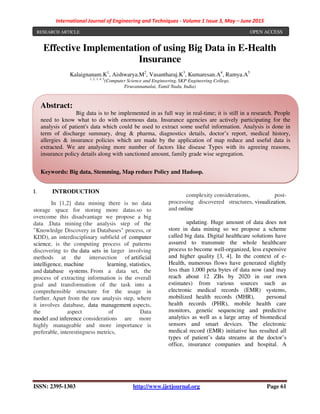 International Journal of Engineering and Techniques - Volume 1 Issue 3, May – June 2015
ISSN: 2395-1303 http://www.ijetjournal.org Page 61
Effective Implementation of using Big Data in E-Health
Insurance
Kalaignanam.K1
, Aishwarya.M2
, Vasantharaj.K3
, Kumaresan.A4
, Ramya.A5
1, 2, 3, 4, 5
(Computer Science and Engineering, SKP Engineering College,
Tiruvannamalai, Tamil Nadu, India)
I. INTRODUCTION
In [1,2] data mining there is no data
storage space for storing more datas.so to
overcome this disadvantage we propose a big
data .Data mining (the analysis step of the
"Knowledge Discovery in Databases" process, or
KDD), an interdisciplinary subfield of computer
science, is the computing process of patterns
discovering to the data sets in larger involving
methods at the intersection of artificial
intelligence, machine learning, statistics,
and database systems. From a data set, the
process of extracting information is the overall
goal and transformation of the task into a
comprehensible structure for the usage in
further. Apart from the raw analysis step, where
it involves database, data management aspects,
the aspect of Data
model and inference considerations are more
highly manageable and more importance is
preferable, interestingness metrics,
complexity considerations, post-
processing discovered structures, visualization,
and online
updating. Huge amount of data does not
store in data mining so we propose a scheme
called big data. Digital healthcare solutions have
assured to transmute the whole healthcare
process to become well-organized, less expensive
and higher quality [3, 4]. In the context of e-
Health, numerous flows have generated slightly
less than 1,000 peta bytes of data now (and may
reach about 12 ZBs by 2020 in our own
estimates) from various sources such as
electronic medical records (EMR) systems,
mobilized health records (MHR), personal
health records (PHR), mobile health care
monitors, genetic sequencing and predictive
analytics as well as a large array of biomedical
sensors and smart devices. The electronic
medical record (EMR) initiative has resulted all
types of patient’s data streams at the doctor’s
office, insurance companies and hospital. A
RESEARCH ARTICLE OPEN ACCESS
Abstract:
Big data is to be implemented in as full way in real-time; it is still in a research. People
need to know what to do with enormous data. Insurance agencies are actively participating for the
analysis of patient's data which could be used to extract some useful information. Analysis is done in
term of discharge summary, drug & pharma, diagnostics details, doctor’s report, medical history,
allergies & insurance policies which are made by the application of map reduce and useful data is
extracted. We are analysing more number of factors like disease Types with its agreeing reasons,
insurance policy details along with sanctioned amount, family grade wise segregation.
Keywords: Big data, Stemming, Map reduce Policy and Hadoop.
 