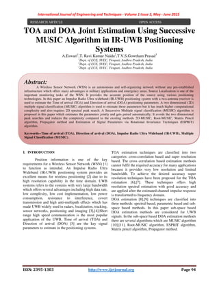 International Journal of Engineering and Techniques - Volume 1 Issue 3, May - June 2015
ISSN: 2395-1303 http://www.ijetjournal.org Page 94
TOA and DOA Joint Estimation Using Successive
MUSIC Algorithm in IR-UWB Positioning
Systems
A.Eswari1
,T. Ravi Kumar Naidu2
,T.V.S.Gowtham Prasad3
1
Dept. of ECE, SVEC, Tirupati, Andhra Pradesh, India
2
Dept. of ECE, SVEC, Tirupati, Andhra Pradesh, India
3
Dept. of ECE, SVEC, Tirupati, Andhra Pradesh, India
I. INTRODUCTION
Position information is one of the key
requirements for a Wireless Sensor Network (WSN) [1]
to function as intended. An Impulse Radio Ultra
Wideband (IR-UWB) positioning system provides an
excellent means for wireless positioning [2] due to its
high resolution capability in the time domain. UWB
systems refers to the systems with very large bandwidth
which offers several advantages including high data rate,
low complexity, low cost implementation, low power
consumption, resistance to interference, covert
transmission and high anti-multipath effects which has
made UWB widely used in radars, localization, tracking,
sensor networks, positioning and imaging [3],[4].Short
range high speed communication is the most popular
application of the UWB. Time of arrival (TOA) and
Direction of arrival (DOA) [5] are the key signal
parameters to estimate in the positioning systems.
TOA estimation techniques are classified into two
categories: cross-correlation based and super resolution
based. The cross correlation based estimation methods
cannot fulfil the required accuracy for many applications
because it provides very low resolution and limited
bandwidth. To achieve the desired accuracy super
resolution techniques have been proposed for the TOA
estimation [6],[7]. These techniques offers high
resolution spectral estimation with good accuracy and
are applied after the estimated channel impulse response
is transformed to frequency domain.
DOA estimation [8],[9] techniques are classified into
three methods: spectral based, parametric based and sub-
space based methods. In this paper sub-space based
DOA estimation methods are considered for UWB
signals. In the sub-space based DOA estimation methods
there are several algorithms which are MUSIC algorithm
[10],[11], Root-MUSIC algorithm, ESPRIT algorithm,
Matrix pencil algorithm, Propagator method.
RESEARCH ARTICLE OPEN ACCESS
Abstract:
A Wireless Sensor Network (WSN) is an autonomous and self-organizing network without any pre-established
infrastructure which offers many advantages in military applications and emergency areas. Source Localization is one of the
important monitoring tasks of the WSN. It provides the accurate position of the source using various positioning
technologies. In this paper an Impulse Radio Ultra wideband (IR-UWB) positioning system with a two-antenna receiver is
used to estimate the Time of arrival (TOA) and Direction of arrival (DOA) positioning parameters. A two dimensional (2D)
multiple signal classification (MUSIC) algorithm is used to estimate these parameters but it has much higher computational
complexity and also requires 2D spectral peak search. A Successive Multiple signal classification (MUSIC) algorithm is
proposed in this paper which estimates the parameters jointly and gets paired automatically. It avoids the two dimensional
peak searches and reduces the complexity compared to the existing methods 2D-MUSIC, Root-MUSIC, Matrix Pencil
algorithm, Propagator method and Estimation of Signal Parameters via Rotational Invariance Techniques (ESPRIT)
algorithm.
Keywords--Time of arrival (TOA), Direction of arrival (DOA), Impulse Radio Ultra Wideband (IR-UWB), Multiple
Signal Classification (MUSIC).
 