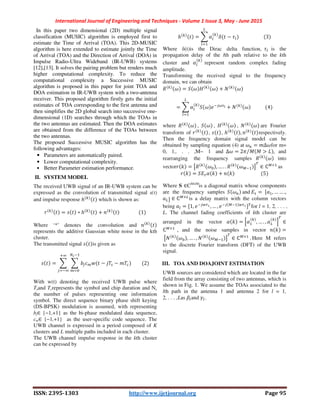 International Journal of Engineering and Techniques - Volume 1 Issue 3, May - June 2015
ISSN: 2395-1303 http://www.ijetjournal.org Page 95
In this paper two dimensional (2D) multiple signal
classification (MUSIC) algorithm is employed first to
estimate the Time of Arrival (TOA). This 2D-MUSIC
algorithm is here extended to estimate jointly the Time
of Arrival (TOA) and the Direction of Arrival (DOA) in
Impulse Radio-Ultra Wideband (IR-UWB) systems
[12],[13]. It solves the pairing problem but renders much
higher computational complexity. To reduce the
computational complexity a Successive MUSIC
algorithm is proposed in this paper for joint TOA and
DOA estimation in IR-UWB system with a two-antenna
receiver. This proposed algorithm firstly gets the initial
estimates of TOA corresponding to the first antenna and
then simplifies the 2D global search into successive one-
dimensional (1D) searches through which the TOAs in
the two antennas are estimated. Then the DOA estimates
are obtained from the difference of the TOAs between
the two antennas.
The proposed Successive MUSIC algorithm has the
following advantages:
• Parameters are automatically paired.
• Lower computational complexity.
• Better Parameter estimation performance.
II. SYSTEM MODEL
The received UWB signal of an IR-UWB system can be
expressed as the convolution of transmitted signal s(t)
and impulse response ℎ which is shown as:
= ∗ ℎ + 																 1
Where ‘*’ denotes the convolution and
represents the additive Gaussian white noise in the kth
cluster.
The transmitted signal is given as
= − −
!
!
								 2
With w(t) denoting the received UWB pulse where
Tsand Tcrepresents the symbol and chip duration and Nc
the number of pulses representing one information
symbol. The direct sequence binary phase shift keying
(DS-BPSK) modulation is assumed, with representing
bj∈ {−1,+1} as the bi-phase modulated data sequence,
cm∈ {−1,+1} as the user-specific code sequence. The
UWB channel is expressed in a period composed of K
clusters and L multiple paths included in each cluster.
The UWB channel impulse response in the kth cluster
can be expressed by
ℎ = $% & − '%
(
%
																				 3
Where δ(t)is the Dirac delta function, '% is the
propagation delay of the lth path relative to the kth
cluster and $% represent random complex fading
amplitude.
Transforming the received signal to the frequency
domain, we can obtain
* + = , + - + + . +
= $% , + / 012
(
%
+ . + 												 4
where * + , , + , - + , . + are Fourier
transform of , , ℎ , respectively.
Then the frequency domain signal model can be
obtained by sampling equation (4) at +5 = Δ+for m=
0, 1,. . . ,M− 1 and Δ+ = 27 8 8 > :⁄ ,	 and
rearranging the frequency samples * + into
vector < = =* + , … . . * +@ A
B
∈ ℂ@× 	
as
< = ,E1$ < + < 																						 5
Where S ∈CM×M
is a diagonal matrix whose components
are the frequency samples , +5 and E1 =	GH , … … .,
H(I ∈ ℂ@×(
is a delay matrix with the column vectors
being H% = G1, / J1K, … , / @ J1KIBfor l = 1, 2, . . . ,
L. The channel fading coefficients of kth cluster are
arranged in the vector $ < = L$ , … . , $( M
B
∈
ℂ@×
		,	 and the noise samples in vector < =
	=. + , … . , . +@ A
B
∈ ℂ@×
	. Here M refers
to the discrete Fourier transform (DFT) of the UWB
signal.
III. TOA AND DOAJOINT ESTIMATION
UWB sources are considered which are located in the far
field from the array consisting of two antennas, which is
shown in Fig. 1. We assume the TOAs associated to the
lth path in the antenna 1 and antenna 2 for l = 1,
2, . . . ,Las N%and O%.
 