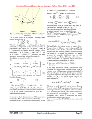 International Journal of Engineering and Techniques - Volume 1 Issue 3, May - June 2015
ISSN: 2395-1303 http://www.ijetjournal.org Page 96
Fig 1. Antenna array structure for TOA and DOA joint
estimation
The received signals in the frequency domain at each
antenna are expressed as
P = ,EQR	 + . 																	 6
PT = ,EUR	 + .T																		 7
WhereS = diag([S(ω0), . . . , S(ωM−1)])is a diagonal
matrix whose components are the frequency samples of
transmitted UWB signal s(t), F	 =	Gα 1 , . . . , α X I	∈
ℂY×Z
represents the channel random complex fading
coefficients, . =		G 1 , … . , X I ∈ ℂY×Z
and
.T =		G T 1 , … . , T X I ∈ ℂY×Z
represents the noise
samples of antenna 1 and antenna 2 respectively.
EQandEUcan be denoted as follows:
EQ 	
=	[
1
/ 0QK
⋮
/ @ 0QK
1
/ 0Q^
⋮
/ @ 0Q^
…
…
⋱
…
1
/ 0Q`
⋮
/ @ 0Q`
a					 8
EU 	
=	[
1
/ 0UK
⋮
/ @ 0UK
1
/ 0U^
⋮
/ @ 0U^
…
…
⋱
…
1
/ 0U`
⋮
/ @ 0U`
a					 9
From Fig. 1we get
∆'%e =
f sin j%
																										 10
And 	
j%
l = H sin m
Δ'%e
f
n ,								o = 1,2, . . . , :												 11
withj%being the DOA of the lth path, d,the distance
between the two antennas, and c,the speed of light and
∆'%e =	O%e − N%
l , which is the difference of the TOAs
associated to the lth path.
So in order to obtain the estimation of DOAs we need to
estimate the TOAs in the two antennas first. The
estimation of TOAs is discussed in the following section.
A. 2D-MUSIC Algorithm for TOA Estimation
A matrix Z ∈ℂTY×Z
is taken as shown below
p =	q
P
PT
r =	q
,EQ
,EU
r R	 +	q
.
.T
r																				 12
Let A(β,γ) =q
,EQ
,EU
r∈ℂTY×s
and N = L
.
.
M∈ℂTY×t
.
Hence the matrix Z can be written as Z = A(β,γ) F + N.
The covariance matrix *u is taken as *u = ppv
/	X .
Eigenvalue decomposition is performed for the
covariance matrix *u to get the signal subspace
xl ∈ℂTY×s
and noise subspace xl ∈ℂTY× TY s
. Then
we can establish the 2D-MUSIC spatial spectrum
function in this form
yTz @{|}~ N, O =
1
H N, O vxl xl v
H N, O
				 13
WhereH N, O is the column vector of matrix A(β,γ).
Hence we take the L largest peaks of yTz @{|}~ N, O as
the estimates of the TOAs. Obviously, the multipath
delays in the two antennas can be accurately estimated
via 2D-MUSIC, in which the exhaustive 2D search,
however, is normally inefficient due to high
computational cost. In the following subsections, we
present another MUSIC algorithm, which qualifies the
TOA estimation just through the 1D search.
B. Successive MUSIC Algorithm for 2D-TOA
Estimation
In this paper Successive MUSIC algorithm for angle
estimation in multiple-input multiple-output radar is
extended to the UWBparameter estimation. Consider X1,
the received signal of antenna 1 in frequency domain,
and perform eigenvalue decomposition of the covariance
matrix *u =	P P v
/	Xto get the signal subspace and
noise subspace as
*u =	Eu|Λl|Eu|
v
+	Eu Λl Eu v
																 14
Where Λl| is aL×L diagonal matrix whose diagonal
elements contain the L largest eigenvalues andΛl stands
for a diagonal matrix whose diagonal entries contain the
M– L smallest eigenvalues.Eu|is the matrix composed of
the eigenvectors corresponding to the L largest
eigenvalues of *u while Eu represents the matrix
including the remaining eigenvectors.
Then we construct the 1D MUSIC spectral peak search
function as
 