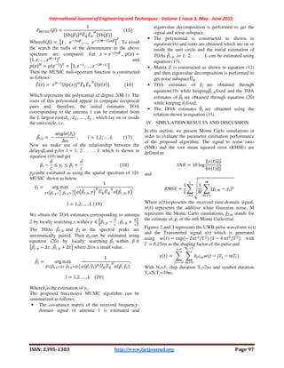 International Journal of Engineering and Techniques - Volume 1 Issue 3, May - June 2015
ISSN: 2395-1303 http://www.ijetjournal.org Page 97
y@{|}~ N =
1
G, N IvEu Eu v
G, N I
										 15
Where N =	=1	,			/ 0Q
, …,			/ @ 0Q
A
B
. To avoid
the search the nulls of the denominator in the above
spectrum are computed. Let • = / 0Q
	, € • =
G1, •, … , •@
IB
and
€ • v
= € • B
= =1, • , … , • @
A
Then the MUSIC null-spectrum function is constructed
as follows:
•‚ • =	• G,€ • Iv
Eu Eu v
G,€ • I														 16
Which represents the polynomial of degree 2(M-1). The
roots of this polynomial appear in conjugate reciprocal
pairs and, therefore, the initial estimates TOA
corresponding to the antenna 1 can be estimated from
the L largest roots•̂ 	, •̂T	, … . , •̂(	,		which lay on or inside
the unit circle, i.e.
N‚%, =	−
H „o/ •̂%
Δ+
	, o = 1,2, … , :										 17
Now we make use of the relationship between the
delaysN%and O%for l = 1, 2 . . . , L which is shown in
equation (10) and get
N% −
f
≤ O% ≤ N% +	
f
																																		 18
O%canbe estimated as using the spatial spectrum of 1D-
MUSIC shown as below
O†% = arg	max
U∈LQ2	,Œ
•
	,Q2	,Œ 	
•
M
1
HŽN‚%	, , O•
v
xl xl v
HŽN‚%	, , O•
,	
o = 1,2, … , :	 19
We obtain the TOA estimates corresponding to antenna
2 by locally searching γ within O ∈ LN%	, −
•
	, N%	, +	
•
M.
The TOAs N‚%	, and O†% in the spectral peaks are
automatically paired. Then $% can be estimated using
equation (20) by locally searching N% within N ∈
=N‚%	, − Δ'	, N‚%	, + Δ'A where Δ'is a small value.
N‚% = arg	max
Q∈=Ql2	,Œ 1	,Ql2	,Œ 1A
1
H N, O†%
vxl xl v
H N, O†%
,			
o = 1,2, … , :				 20
WhereO†%is the estimation of	O%.
The proposed Successive MUSIC algorithm can be
summarized as follows:
• The covariance matrix of the received frequency-
domain signal of antenna 1 is estimated and
eigenvalue decomposition is performed to get the
signal and noise subspace.
• The polynomial is constructed as shown in
equation(16) and roots are obtained which are on or
inside the unit circle and the initial estimation of
TOAs N‚%	, ,l= 1, 2, . . . , L can be estimated using
equation (17).
• Matrix Z is constructed as shown in equation (12)
and then eigenvalue decomposition is performed to
get noise subspacexl .
• TOA estimates of O†% are obtained through
equation(19) while keepingN‚%	, fixed and the TOA
estimates of N‚% are obtained through equation (20)
while keeping O†%fixed.
• The DOA estimates θu% are obtained using the
relation shown in equation (11).
IV. SIMULATION RESULTS AND DISCUSSION
In this section, we present Monte Carlo simulations in
order to evaluate the parameter estimation performance
of the proposed algorithm. The signal to noise ratio
(SNR) and the root mean squared error (RMSE) are
defined as
,.* = 10 log
‖• ‖–
T
‖ ‖–
T
and	
*8,E =
1
:
—
1
8
|™̂%. − ™%|T
@(
%
Where • represents the received time-domain signal,
represents the additive white Gaussian noise, M
represents the Monte Carlo simulations, ™̂%. stands for
the estimate of ™% of the mth Monte Carlo trial.
Figures 2 and 3 represents the UWB pulse waveform w(t)
and the Transmitted signal s(t) which is generated
using = exp − 27 T ΓT⁄ 1 − 4 7 T ΓT⁄ with
Γ = 0.25ns as the shaping factor of the pulse and
= − −
!
!
With Nc=5, chip duration Tc=2ns and symbol duration
Ts=NcTc=10ns.
 