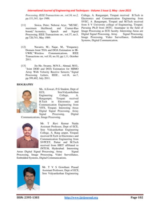 International Journal of Engineering and Techniques - Volume 1 Issue 3, May - June 2015
ISSN: 2395-1303 http://www.ijetjournal.org Page 102
Processing, IEEE Transactions on , vol.34, no.2,
pp.331,341, Apr 1986.
[11] Stoica, Petre; Nehorai Arye, "MUSIC,
maximum likelihood, and Cramer-Rao
bound," Acoustics, Speech and Signal
Processing, IEEE Transactions on , vol.37, no.5,
pp.720,741, May 1989.
[12] Navarro, M.; Najar, M., "Frequency
Domain Joint TOA and DOA Estimation in IR-
UWB," Wireless Communications, IEEE
Transactions on, vol.10, no.10, pp.1,11, October
2011.
[13] Jin He; Swamy, M.N.S.; Ahmad, M.O.,
"Joint DOD and DOA Estimation for MIMO
Array With Velocity Receive Sensors," Signal
Processing Letters, IEEE , vol.18, no.7,
pp.399,402, July 2011.
BIOGRAPHY
Ms. A.Eswari, P.G Student, Dept of
ECE, SreeVidyanikethan
Engineering College, A.
Rangampet, Tirupati received
B.Tech in Electronics and
Communication Engineering from
YITS, Tirupati. Interesting Areas
Digital Signal Processing, Array
Signal Processing, Digital
Communications, Image Processing.
Mr. T .Ravi Kumar Naidu
Assistant Professor, Dept of ECE,
Sree Vidyanikethan Engineering
College, A. Rang ampet, Tirupati
received B.Tech in Electronics and
Communication Engineering from
SVPCET, Puttur and M.Tech
received from HIET affiliated to
JNTUH, Hyderabad. Interesting
Areas Digital Signal Processing, Array Signal
Processing, Image Processing, Video Surveillance,
Embedded Systems, Digital Communications.
Mr. T V S Gowtham Prasad
Assistant Professor, Dept of ECE,
Sree Vidyanikethan Engineering
College, A. Rangampet, Tirupati received B.Tech in
Electronics and Communication Engineering from
SVEC, A .Rangampet, Tirupati and M.Tech received
from S V University college of Engineering, Tirupati.
Pursuing Ph.D from JNTU, Anantapur in the field of
Image Processing as ECE faculty. Interesting Areas are
Digital Signal Processing, Array Signal Processing,
Image Processing, Video Surveillance, Embedded
Systems, Digital Communication.
 