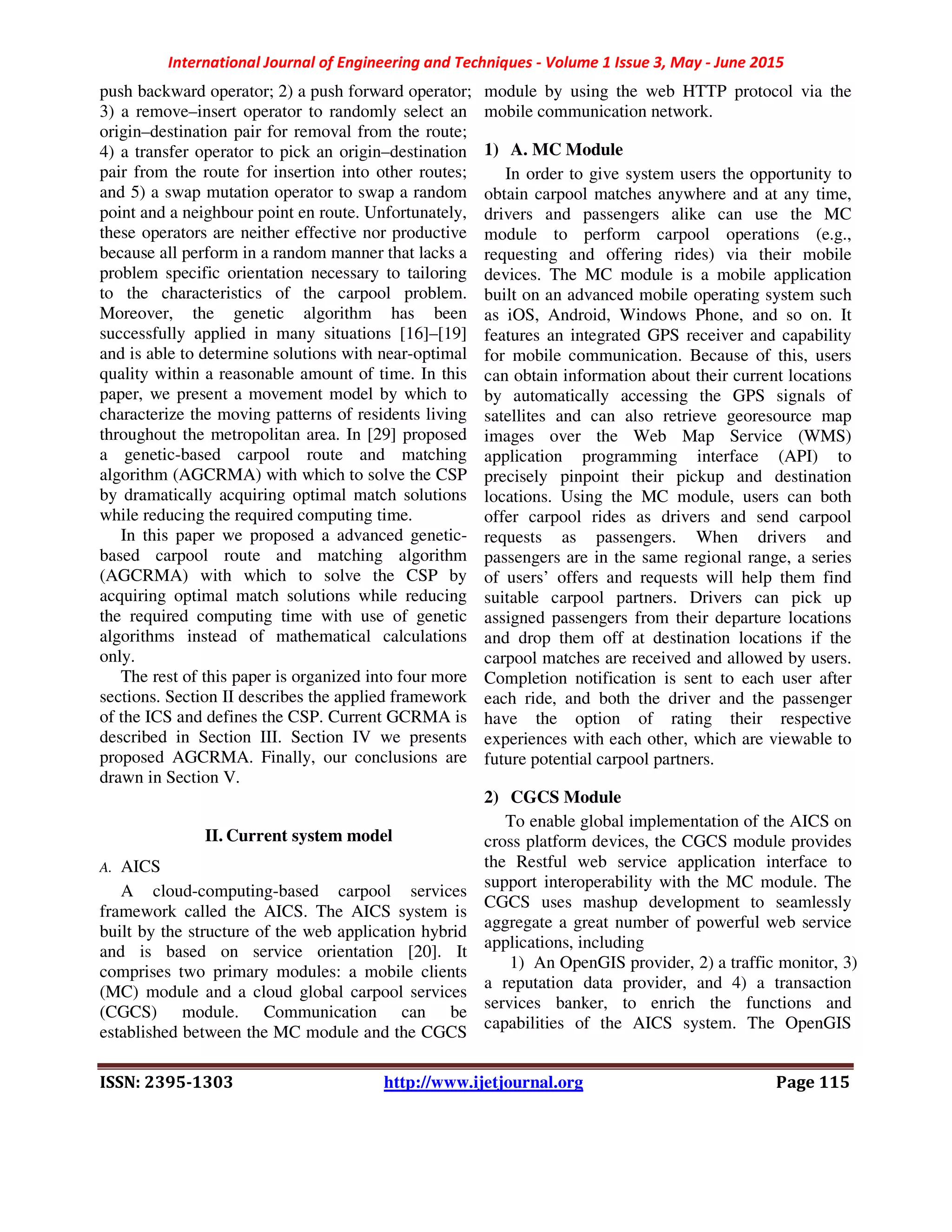 International Journal of Engineering and Techniques - Volume 1 Issue 3, May - June 2015
ISSN: 2395-1303 http://www.ijetjournal.org Page 115
push backward operator; 2) a push forward operator;
3) a remove–insert operator to randomly select an
origin–destination pair for removal from the route;
4) a transfer operator to pick an origin–destination
pair from the route for insertion into other routes;
and 5) a swap mutation operator to swap a random
point and a neighbour point en route. Unfortunately,
these operators are neither effective nor productive
because all perform in a random manner that lacks a
problem specific orientation necessary to tailoring
to the characteristics of the carpool problem.
Moreover, the genetic algorithm has been
successfully applied in many situations [16]–[19]
and is able to determine solutions with near-optimal
quality within a reasonable amount of time. In this
paper, we present a movement model by which to
characterize the moving patterns of residents living
throughout the metropolitan area. In [29] proposed
a genetic-based carpool route and matching
algorithm (AGCRMA) with which to solve the CSP
by dramatically acquiring optimal match solutions
while reducing the required computing time.
In this paper we proposed a advanced genetic-
based carpool route and matching algorithm
(AGCRMA) with which to solve the CSP by
acquiring optimal match solutions while reducing
the required computing time with use of genetic
algorithms instead of mathematical calculations
only.
The rest of this paper is organized into four more
sections. Section II describes the applied framework
of the ICS and defines the CSP. Current GCRMA is
described in Section III. Section IV we presents
proposed AGCRMA. Finally, our conclusions are
drawn in Section V.
II. Current system model
A. AICS
A cloud-computing-based carpool services
framework called the AICS. The AICS system is
built by the structure of the web application hybrid
and is based on service orientation [20]. It
comprises two primary modules: a mobile clients
(MC) module and a cloud global carpool services
(CGCS) module. Communication can be
established between the MC module and the CGCS
module by using the web HTTP protocol via the
mobile communication network.
1) A. MC Module
In order to give system users the opportunity to
obtain carpool matches anywhere and at any time,
drivers and passengers alike can use the MC
module to perform carpool operations (e.g.,
requesting and offering rides) via their mobile
devices. The MC module is a mobile application
built on an advanced mobile operating system such
as iOS, Android, Windows Phone, and so on. It
features an integrated GPS receiver and capability
for mobile communication. Because of this, users
can obtain information about their current locations
by automatically accessing the GPS signals of
satellites and can also retrieve georesource map
images over the Web Map Service (WMS)
application programming interface (API) to
precisely pinpoint their pickup and destination
locations. Using the MC module, users can both
offer carpool rides as drivers and send carpool
requests as passengers. When drivers and
passengers are in the same regional range, a series
of users’ offers and requests will help them find
suitable carpool partners. Drivers can pick up
assigned passengers from their departure locations
and drop them off at destination locations if the
carpool matches are received and allowed by users.
Completion notification is sent to each user after
each ride, and both the driver and the passenger
have the option of rating their respective
experiences with each other, which are viewable to
future potential carpool partners.
2) CGCS Module
To enable global implementation of the AICS on
cross platform devices, the CGCS module provides
the Restful web service application interface to
support interoperability with the MC module. The
CGCS uses mashup development to seamlessly
aggregate a great number of powerful web service
applications, including
1) An OpenGIS provider, 2) a traffic monitor, 3)
a reputation data provider, and 4) a transaction
services banker, to enrich the functions and
capabilities of the AICS system. The OpenGIS
 