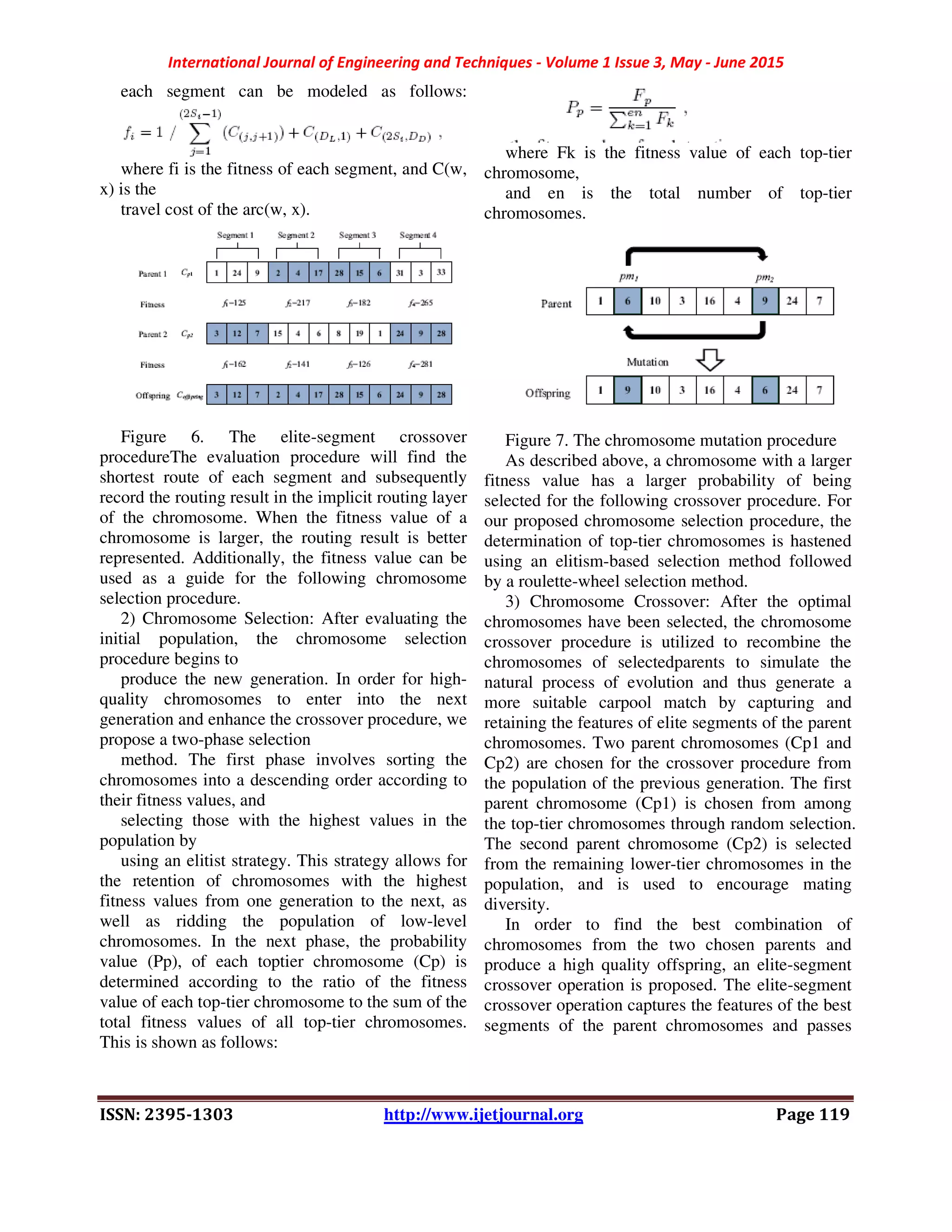 International Journal of Engineering and Techniques - Volume 1 Issue 3, May - June 2015
ISSN: 2395-1303 http://www.ijetjournal.org Page 119
each segment can be modeled as follows:
where fi is the fitness of each segment, and C(w,
x) is the
travel cost of the arc(w, x).
Figure 6. The elite-segment crossover
procedureThe evaluation procedure will find the
shortest route of each segment and subsequently
record the routing result in the implicit routing layer
of the chromosome. When the fitness value of a
chromosome is larger, the routing result is better
represented. Additionally, the fitness value can be
used as a guide for the following chromosome
selection procedure.
2) Chromosome Selection: After evaluating the
initial population, the chromosome selection
procedure begins to
produce the new generation. In order for high-
quality chromosomes to enter into the next
generation and enhance the crossover procedure, we
propose a two-phase selection
method. The first phase involves sorting the
chromosomes into a descending order according to
their fitness values, and
selecting those with the highest values in the
population by
using an elitist strategy. This strategy allows for
the retention of chromosomes with the highest
fitness values from one generation to the next, as
well as ridding the population of low-level
chromosomes. In the next phase, the probability
value (Pp), of each toptier chromosome (Cp) is
determined according to the ratio of the fitness
value of each top-tier chromosome to the sum of the
total fitness values of all top-tier chromosomes.
This is shown as follows:
where Fk is the fitness value of each top-tier
chromosome,
and en is the total number of top-tier
chromosomes.
Figure 7. The chromosome mutation procedure
As described above, a chromosome with a larger
fitness value has a larger probability of being
selected for the following crossover procedure. For
our proposed chromosome selection procedure, the
determination of top-tier chromosomes is hastened
using an elitism-based selection method followed
by a roulette-wheel selection method.
3) Chromosome Crossover: After the optimal
chromosomes have been selected, the chromosome
crossover procedure is utilized to recombine the
chromosomes of selectedparents to simulate the
natural process of evolution and thus generate a
more suitable carpool match by capturing and
retaining the features of elite segments of the parent
chromosomes. Two parent chromosomes (Cp1 and
Cp2) are chosen for the crossover procedure from
the population of the previous generation. The first
parent chromosome (Cp1) is chosen from among
the top-tier chromosomes through random selection.
The second parent chromosome (Cp2) is selected
from the remaining lower-tier chromosomes in the
population, and is used to encourage mating
diversity.
In order to find the best combination of
chromosomes from the two chosen parents and
produce a high quality offspring, an elite-segment
crossover operation is proposed. The elite-segment
crossover operation captures the features of the best
segments of the parent chromosomes and passes
 
