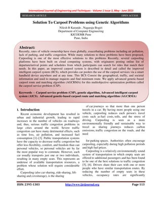 International Journal of Engineering and Techniques - Volume 1 Issue 3, May - June 2015
ISSN: 2395-1303 http://www.ijetjournal.org Page 113
Solution To Carpool Problems using Genetic Algorithms
Nilesh B Karande , Nagaraju Bogiri
Department of Computer Engineering
KJCOEMR Pune
Pune, India
I. Introduction
Recent economic development has resulted in
urban and industrial growth, leading to rapid
increases in the number of vehicles on roadways
and, thus, serious traffic congestion problems in
large cities around the world. Severe traffic
congestion can have many detrimental effects, such
as time loss, air pollution, and increased fuel
consumption [1]–[3]. Public transportation systems
have the capacity to decrease traffic congestion but
offer less flexibility, comfort, and freedom than can
personal vehicles, so personal vehicles are by far
the most popular way to commute. However, each
car usually transports just one or two individuals,
resulting in many empty seats. This represents an
underuse of available transportation resources, a
problem whose solution will require considerable
effort.
Carpooling (also car-sharing, ride-sharing, lift-
sharing and covoiturage), is the sharing
of car journeys so that more than one person
travels in a car. By having more people using one
vehicle, carpooling reduces each person's travel
costs such as fuel costs, tolls, and the stress of
driving. Carpooling is seen as a more
environmentally friendly and sustainable way to
travel as sharing journeys reduces carbon
emissions, traffic congestion on the roads, and the
need
for parking spaces. Authorities often encourage
carpooling, especially during high pollution periods
and high fuel prices.
Carpooling is a relatively environmentally sound
system of transportation in which empty seats are
offered to additional passengers and has been found
to be one of the best solutions to traffic congestion
[5], [6]. Drivers share their cars with one or more
people who have similar transportation routes. By
reducing the number of empty seats in these
vehicles, occupancy rates are significantly
RESEARCH ARTICLE OPEN ACCESS
Abstract:
Recently, rates of vehicle ownership have risen globally, exacerbating problems including air pollution,
lack of parking, and traffic congestion. While many solutions to these problems have been proposed,
Carpooling is one of the most effective solutions to this problems Recently, several carpooling
platforms have been built on cloud computing systems, with originators posting online list of
departure/arrival points and schedules from which participants can search for rides that match their
needs. In this paper, an improved carpool system is described in detail and called the improved
intelligent carpool system (IICS), which provides car poolers the use of the carpool services via a smart
handheld device anywhere and at any time. This IICS Consist the geographical, traffic, and societal
information and used to manage requests and find minimum route. We apply advanced genetic-based
carpool route and matching algorithm (AGCRMA) for this multiobjective optimization problem called
the carpool service problem (CSP).
Keywords — Carpool service problem (CSP), genetic algorithm, Advanced intelligent carpool
system (AICS). Advanced genetic-based carpool route and matching algorithm (AGCRMA)
 
