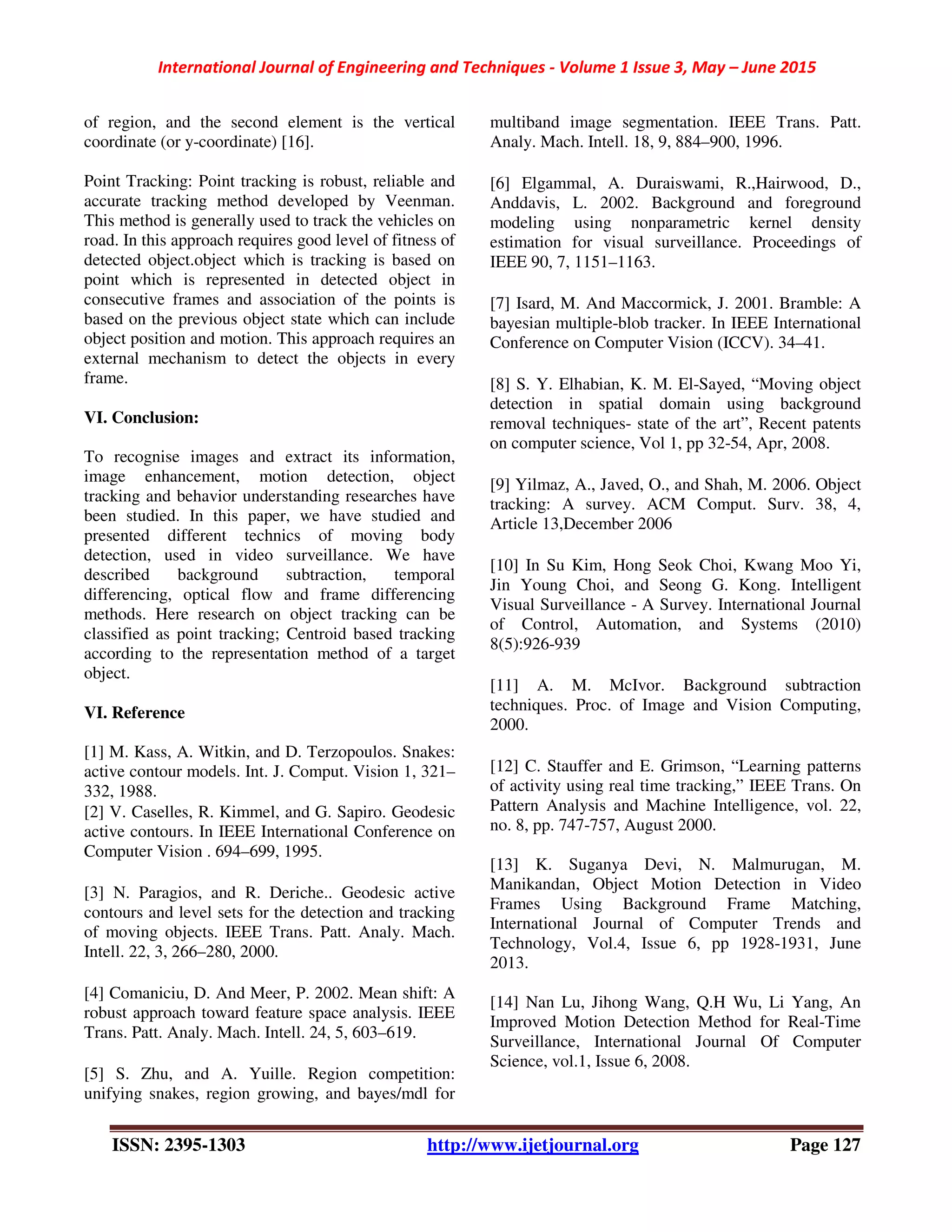International Journal of Engineering and Techniques - Volume 1 Issue 3, May – June 2015
ISSN: 2395-1303 http://www.ijetjournal.org Page 127
of region, and the second element is the vertical
coordinate (or y-coordinate) [16].
Point Tracking: Point tracking is robust, reliable and
accurate tracking method developed by Veenman.
This method is generally used to track the vehicles on
road. In this approach requires good level of fitness of
detected object.object which is tracking is based on
point which is represented in detected object in
consecutive frames and association of the points is
based on the previous object state which can include
object position and motion. This approach requires an
external mechanism to detect the objects in every
frame.
VI. Conclusion:
To recognise images and extract its information,
image enhancement, motion detection, object
tracking and behavior understanding researches have
been studied. In this paper, we have studied and
presented different technics of moving body
detection, used in video surveillance. We have
described background subtraction, temporal
differencing, optical flow and frame differencing
methods. Here research on object tracking can be
classified as point tracking; Centroid based tracking
according to the representation method of a target
object.
VI. Reference
[1] M. Kass, A. Witkin, and D. Terzopoulos. Snakes:
active contour models. Int. J. Comput. Vision 1, 321–
332, 1988.
[2] V. Caselles, R. Kimmel, and G. Sapiro. Geodesic
active contours. In IEEE International Conference on
Computer Vision . 694–699, 1995.
[3] N. Paragios, and R. Deriche.. Geodesic active
contours and level sets for the detection and tracking
of moving objects. IEEE Trans. Patt. Analy. Mach.
Intell. 22, 3, 266–280, 2000.
[4] Comaniciu, D. And Meer, P. 2002. Mean shift: A
robust approach toward feature space analysis. IEEE
Trans. Patt. Analy. Mach. Intell. 24, 5, 603–619.
[5] S. Zhu, and A. Yuille. Region competition:
unifying snakes, region growing, and bayes/mdl for
multiband image segmentation. IEEE Trans. Patt.
Analy. Mach. Intell. 18, 9, 884–900, 1996.
[6] Elgammal, A. Duraiswami, R.,Hairwood, D.,
Anddavis, L. 2002. Background and foreground
modeling using nonparametric kernel density
estimation for visual surveillance. Proceedings of
IEEE 90, 7, 1151–1163.
[7] Isard, M. And Maccormick, J. 2001. Bramble: A
bayesian multiple-blob tracker. In IEEE International
Conference on Computer Vision (ICCV). 34–41.
[8] S. Y. Elhabian, K. M. El-Sayed, “Moving object
detection in spatial domain using background
removal techniques- state of the art”, Recent patents
on computer science, Vol 1, pp 32-54, Apr, 2008.
[9] Yilmaz, A., Javed, O., and Shah, M. 2006. Object
tracking: A survey. ACM Comput. Surv. 38, 4,
Article 13,December 2006
[10] In Su Kim, Hong Seok Choi, Kwang Moo Yi,
Jin Young Choi, and Seong G. Kong. Intelligent
Visual Surveillance - A Survey. International Journal
of Control, Automation, and Systems (2010)
8(5):926-939
[11] A. M. McIvor. Background subtraction
techniques. Proc. of Image and Vision Computing,
2000.
[12] C. Stauffer and E. Grimson, “Learning patterns
of activity using real time tracking,” IEEE Trans. On
Pattern Analysis and Machine Intelligence, vol. 22,
no. 8, pp. 747-757, August 2000.
[13] K. Suganya Devi, N. Malmurugan, M.
Manikandan, Object Motion Detection in Video
Frames Using Background Frame Matching,
International Journal of Computer Trends and
Technology, Vol.4, Issue 6, pp 1928-1931, June
2013.
[14] Nan Lu, Jihong Wang, Q.H Wu, Li Yang, An
Improved Motion Detection Method for Real-Time
Surveillance, International Journal Of Computer
Science, vol.1, Issue 6, 2008.
 