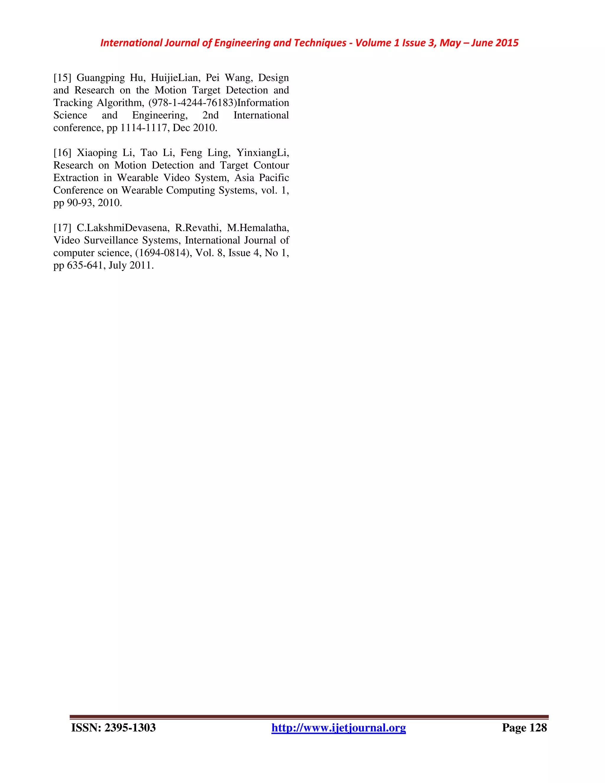 International Journal of Engineering and Techniques - Volume 1 Issue 3, May – June 2015
ISSN: 2395-1303 http://www.ijetjournal.org Page 128
[15] Guangping Hu, HuijieLian, Pei Wang, Design
and Research on the Motion Target Detection and
Tracking Algorithm, (978-1-4244-76183)Information
Science and Engineering, 2nd International
conference, pp 1114-1117, Dec 2010.
[16] Xiaoping Li, Tao Li, Feng Ling, YinxiangLi,
Research on Motion Detection and Target Contour
Extraction in Wearable Video System, Asia Pacific
Conference on Wearable Computing Systems, vol. 1,
pp 90-93, 2010.
[17] C.LakshmiDevasena, R.Revathi, M.Hemalatha,
Video Surveillance Systems, International Journal of
computer science, (1694-0814), Vol. 8, Issue 4, No 1,
pp 635-641, July 2011.
 