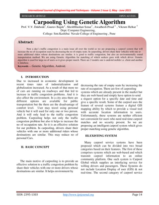 International Journal of Engineering and Techniques - Volume 1 Issue 3, May - June 2015
ISSN: 2395-1303 http://www.ijetjournal.org Page 14
Carpooling Using Genetic Algorithm
Prof. V.V. Dakhode1
, Gaurav Bagde2
, Sheshbhushan Sonar3
, Awadhesh Prsad 4
, Vikram Helkar 5
Dept: Computer Engineering,
College: Smt.Kashibai Navale College of Engineering , Pune
I. INTRODUCTION
Due to increased in economic development in
recent times rates of industrialization and
globalization increased. As a result of that more no
of cars are running on roadways and that led to
increase in traffic congestion problems. And it is
also affect the environment. In a city area there are
different options are available for public
transportation but the there are the disadvantage of
comfort level. User may travel using personal
vehicle but it will used for only one or two person.
And it will only lead to the traffic congestion
problem. Carpooling helps not only the traffic
congestion problem but also it helps to increase the
no of occupation rate. So it is an effective solution
for our problem. In carpooling, drivers share their
vehicles with one or more additional riders whose
destinations are similar. This may reduce no of
personal Cars.
II. BASIC CONCEPT
The main motive of carpooling is to provide an
effective solution to a traffic congestion problem by
share their vehicles with one or more drivers whose
destinations are similar. It helps environment by
decreasing the rate of empty seats by increasing the
rate of occupation. There are few of carpooling
systems which are already present in the market but
they are web based and simply have option to send
a request option for a specific date and time and
give a specific result. Some of the carpool uses the
feature of several systems feature a digital GIS
mapping ability by which to provide a visual tool
with accurate location information to users.
Unfortunately, these systems are neither efficient
nor convenient for users who need real-time carpool
matches and no security present. So we are
proposing an intelligent carpool system which gives
proper matching using genetic algorithm.
III.EXISTING SYSTEM
Many carpool service systems have been
proposed which can be divided into two broad
categories based on their features. The first of these
comprises systems which are web-based and which
transmit carpool information to an online
community platform. One such system is Carpool
Global which supplies an interfacing service for
willing drivers and passengers. These Systems do
not include Location Display of user (GIS) & not
real-time. The second category of carpool service
RESEARCH ARTICLE OPEN ACCESS
Abstract:
Now a day’s traffic congestion is a main issue all over the world so we are proposing a carpool system that will
increase the no of occupation seats by decreasing the no of empty seats. In carpooling, drivers share their vehicles with one or
more additional riders whose destinations are similar. it is good to traffic congestion, but also an environmentally sound
transportation method. We are using Genetic Algorithm for matching of which seekers goes with which driver. Genetic
algorithm is used for large no of users so it gives proper match. There are 2 models one is android mobile i.e. client and another
is database.
Keywords — Genetic Algorithm, Android.
 