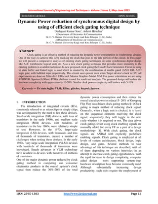 International Journal of Engineering and Techniques - Volume 1 Issue 3, May -June 2015
ISSN: 2395-1303 http://www.ijetjournal.org Page 18
Dynamic Power reduction of synchronous digital design by
using of efficient clock gating technique
Dushyant Kumar Soni1
, Ashish Hiradhar2
1(Department of Electronics & Communication
Dr. C. V. Raman University Kargi road Kota Bilaspur (C.G.), India)
2 (Department of Electronics & Communication
Dr. C. V. Raman University Kargi road Kota Bilaspur (C.G.), India)
I. INTRODUCTION
The introduction of integrated circuits (ICs),
commonly referred to as microchips or simply chips,
was accompanied by the need to test these devices.
Small-scale integration (SSI) devices, with tens of
transistors in the early 1960s, and medium scale
integration (MSI) devices, with hundreds of
transistors in the late 1960s, were relatively simple
to test. However, in the 1970s, large-scale
integration (LSI) devices, with thousands and tens
of thousands of transistors, created a number of
challenges when testing these devices. In the early
1980s, very-large-scale integration (VLSI) devices
with hundreds of thousands of transistors were
introduced. Steady advances in VLSI technology
have resulted in devices with hundreds of millions
of transistors.
One of the major dynamic power reduced by clock
gating method in computing and consumer
electronics products in the overall system’s clock
signal then reduce the 30%–70% of the total
dynamic power consumption and then reduce the
overall circuit power to reduce15- 20% of Grouping
Flip Flop data driven clock gating method [1].Clock
gating is major method of reducing clock signal.
Generally, when a logic unit is clocked, it is based
on the sequential elements receiving the clock
signal, sequentially they will toggle in the next
cycle whether it is required or not. The data driven
clock gating circuit using clock enabling signals are
manually added for every FF as a part of a design
methodology [1]. With clock gating, the clock
signals are ANDed with explicitly predefined
enabling signals. Clock gating is employed at all
levels of system architecture, block design, logic
design, and gates. Several methods to take
advantage of this technique are described, with all
of them depending on various heuristics in an
attempt to increase clock gating opportunities. With
the rapid increase in design complexity, computer
aided design tools supporting system-level
hardware description have become commonly used.
Although substantially increasing design
productivity, such tools require the employment of
RESEARCH ARTICLE OPEN ACCESS
Abstract:
Clock gating is an effective method of reducing the dynamic power consumption in synchronous circuits.
One of the ways to achieve this is by masking the clock that goes to the idle portion of the circuit. In This paper
we will present a comparative analysis of existing clock gating techniques on some synchronous digital design
like ALU (Arithmetic logical unit) etc. Also a new clock gating technique that provides more immunity to the
existing problem in available technique. In new proposed clock gating the Gated Clock Generation Circuit is using
tri state buffer and Gated logic is used which is created by the combination of double gated (AND, OR, AND
logic gate) with bubbled input respectively. This circuit saves power even when Target device's clock is ON. All
experiments are done on Xilinx14.1 EDA tool. Mentor Graphics Model SIM. For power calculation we are using
XPOWER. Sparten-3 (90nm) FPGA platform is used for result and analysis. The proposed design will reduce the
hardware complexity with approximately 10-20%. Similar clock power complexity will reduce with 5-10%.
Keywords — Tri state buffer; VLSI; Xilinx; glitches; hazards;Sparten.
 