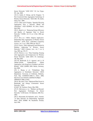 International Journal of Engineering and Techniques - Volume 1 Issue 4, July-Aug 2015
ISSN: 2395-1303 http://www.ijetjournal.org Page 10
Sensor Networks,” IEEE ITCC ’05, Las Vegas,
NV, Apr. 2005.
[18] X. Jianbo, Z. Siliang, and Q. Fengjiao, “A
New In-network Data Aggregation Technology of
Wireless Sensor Networks,” IEEE SKG ’06, Guilin,
China, Nov. 2006.
[19] E. Cohen and H. Kaplan, “Spatially-Decaying
Aggregation Over a Network: Model and
Algorithms,” ACM SIGMOD ’04, Paris, France,
June 2004.
[20] A. Sharaf et al., “Balancing Energy Efficiency
and Quality of Aggregate Data in Sensor
Networks,” VLDBJ., vol. 13, no. 4, Dec. 2004, pp.
384–403.
[21] T. He et al., “AIDA: Adaptive Application-
Independent Data Aggregation in Wireless Sensor
Networks,” ACM Trans. Embedded Computing
Systems, vol. 3, no. 2, May 2004, pp. 426–57.
[22] E. Cayirci, “Data Aggregation and Dilution by
Modulus Addressing in Wireless Sensor
Networks,” IEEE Commun. Lett., vol. 7, no. 8,
Aug. 2003, pp. 355–57.
[23] D. Petrovic et al., “Data Funneling: Routing
with Aggregation and Compression for Wireless
Sensor Networks,” IEEE SNPA ’03, Anchorage,
AK, May 2003.
[24] M. Riedewald, D. P. Agrawal, and A. El
Abbadi,“pCube: Updateefficient Online
Aggregation with Progressive Feedback and Error
Bounds,” IEEE SSDBM 2000, Berlin, Germany,
July 2000.
[25] L. Huang et al., “Probabilistic Data
Aggregation in Distributed Networks,” EECS
Department, University of California, Berkeley,
Tech. Rep. UCB/EECS-2006-11, Feb.6, 2006;
http://www.eecs.berkeley.edu/Pubs/TechRpts/
2006/EECS-2006-11.html
[26] X. Wu and Z. Tian, “Optimized Data Fusion in
Bandwidth and Energy Constrained Sensor
Networks,” IEEE
ICASSP ’06, Toulouse, France, May 2006.
[27] N. Shrivastava et al., “Medians and Beyond:
New Aggregation Techniques for Sensor
Networks,” ACM SenSys ’04, Baltimore, MD, Nov.
2004.
[28] A. Bezenchek, M. Rafanelli, and L. Tininini,
“A Data Structure for Representing Aggregate
Data,” IEEE SSDBM ’96, Stockholm, Sweden,
June 1996.
 