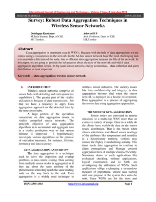 International Journal of Engineering and Techniques - Volume 1 Issue 4, July-Aug 2015
ISSN: 2395-1303 http://www.ijetjournal.org Page 4
Survey: Robust Data Aggregation Techniques in
Wireless Sensor Networks
I. INTRODUCTION
Wireless sensor networks comprise of
sensor hubs with detecting and correspondence
capabilities [. The greater part of the vitality
utilization is because of data transmission. For
that we have a tendency to apply Data
aggregation approach on the detected data by
the sent sensor hubs.
A large portion of the specialists
concentrate on data aggregation issues in
vitality compelled sensor networks. The
principle objective of data aggregation
algorithms is to accumulate and aggregate data
in a vitality productive way so that system
lifetime is improved. I hypothetically
investigate various algorithms on the premise
of execution measures, for instance, lifetime,
dormancy and data accuracy.
DATA AGGREGATION: AN OVERVIEW
The data aggregation is a technique
used to solve the implosion and overlap
problems in data centric routing. Data coming
from multiple sensor nodes is aggregated as if
they are about the same attribute of the
phenomenon when they reach the same routing
node on the way back to the sink. Data
aggregation is a widely used technique in
wireless sensor networks. The security issues
like data confidentiality and integrity, in data
aggregation become vital when the sensor
network is deployed in a hostile environment.
Data aggregation is a process of aggregating
the sensor data using aggregation approaches.
THE NEED FOR DATA AGGREGATION
Sensor nodes are conveyed in remote
situations to a multi-hop WSN more than an
extensive variety of range. Once in a while do
the clients have worldwide data on the sensor
nodes' distribution. That is the reason when
clients solicitation state-Based sensor readings
of the attributes like temperature and humidity
in a discretionary territory, systems may
endure the flighty overwhelming activity. This
issue needs data aggregation to conform to
client prerequisites and Manage covered
aggregation trees of multiple clients efficiently.
Numerous down to earth applications like
ecological checking, military applications,
logical examination and so forth. are
investigating the utilization of WSNs. Such
applications oblige exchanging a tremendous
measure of importance, sensed data starting
with one purpose of the system then onto the
next. Since WSNs are for the most part
Doddappa Kandakur
M.Tech Student, Dept. of CSE
SIT,Tumkur,
Ashwini B P
Asst. Professor, Dept. of CSE
SIT,Tumkur
RESEARCH ARTICLE OPEN ACCESS
Abstract:
Data aggregation in important issue in WSN’s. Because with the help of data aggregation; we are
reduce energy consumption in the network. In the Ad-hoc sensor network have the most challenging task
is to maintain a life time of the node. due to efficient data aggregation increase the life of the network. In
this paper, we are going to provide the information about the type of the network and which data
aggregation algorithm is best. In big scale sensor network, energy economical, data collection and query
distribution in most important.
Keywords — data aggregation; wireless sensor network
 