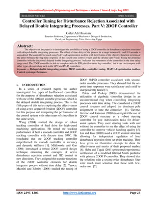International Journal of Engineering and Techniques - Volume 1 Issue 4, July - Aug 2015
ISSN: 2395-1303 http://www.ijetjournal.org Page 26
Controller Tuning for Disturbance Rejection Associated with
Delayed Double Integrating Processes, Part V: 2DOF Controller
Galal Ali Hassaan
Emeritus Professor, Department of Mechanical Design & Production,
Faculty of Engineering, Cairo University, Egypt
I. INTRODUCTION
In a series of research papers the author
investigated five types of feedforward controllers
for the purpose of disturbance rejection associated
with one of the difficult unstable processes which is
the delayed double integrating process. This is the
fifth paper of this series exploring the effectiveness
of using a two-degree of freedom (2DOF) controller
for this purpose and comparing the performance of
the control system with other types of controllers in
the same series.
Wang (2004) studied the design of robust
tracking controller of feed drive for high-speed
machining applications. He tested the tracking
performance of both a cascade controller and 2DOF
tracking controller with discrete time SMC. He
concluded that the 2DOF tracking controller
outperformed the cascade controller in accuracy
and dynamic stiffness [1]. Miklosovic and Gao
(2004) introduced a robust 2DOF control design
technique extending the concepts of active
disturbance rejection control and PID control in
new directions. They assigned the transfer functions
of the 2DOF controller elements for double
integrator process without time delay [2]. Taroco,
Mazzini and Ribeiro (2008) studied the tuning of
2DOF PI/PID controller associated with second-
order unstable processes. They showed that the set-
point time responses were satisfactory and could be
independently tuned [3].
Pokar and Prokop (2008) demonstrated the
utilization of algebraic controller design in an
unconventional ring when controlling integrating
processes with time delay. The considered a 2DOF
control structure and adopted the dominant pole
assignment to tune the controller [4]. Guvenc,
Guvenc and Karaman (2010) investigated the use of
2DOF control structure as a robust steering
controller for yaw stabilization tasks for driver-
assist system. They used steering tasks with and
without the controller to see the effect of using the
controller to improve vehicle handling quality [5].
Liu and Gao (2010) used a 2DOF control structure
allowing for independent regulation of load
disturbance rejection from set-point tracking. They
have given an illustrative example to show the
effectiveness and merits of their proposed method
[6]. Huba and Tapak (2011) presented experimental
verification of a modified filtered Smith predictor
with primary 2DOF P-controller. They showed that
the solutions with a second-order disturbance filter
were much more sensitive than those with first-
order one [7].
RESEARCH ARTICLE OPEN ACCESS
Abstract:
The objective of the paper is to investigate the possibility of using a 2DOF controller in disturbance rejection associated
with delayed double integrating processes. The effect of time delay of the process in a range between 0.1 and 0.9 seconds is
considered. The controller is tuned using MATLAB optimization toolbox with three forms of the objective function in terms of
the error between the step time response of the closed-loop control system and the desired zero value. Using the proposed
controller with the fractional delayed double integrating process indicates the robustness of the controller in the time delay
range used. The 2DOF controller is able to complete with the PID plus first-order lag controller , but it can not compete with
other types of controllers such as the I-PD and PD-PI controllers..
Keywords — Delayed double integrating process, 2DOF controller, controller tuning, MATLAB optimization toolbox,
Control system performance.
 