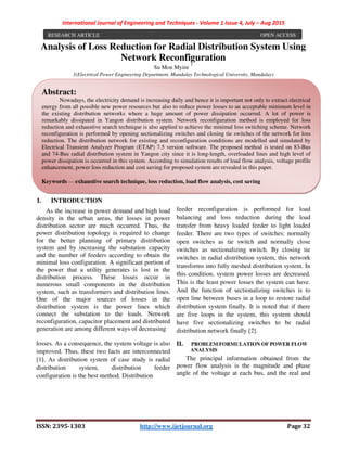 International Journal of Engineering and Techniques - Volume 1 Issue 4, July – Aug 2015
ISSN: 2395-1303 http://www.ijetjournal.org Page 32
Analysis of Loss Reduction for Radial Distribution System Using
Network Reconfiguration
Su Mon Myint
1
1(Electrical Power Engineering Department, Mandalay Technological University, Mandalay)
I. INTRODUCTION
As the increase in power demand and high load
density in the urban areas, the losses in power
distribution sector are much occurred. Thus, the
power distribution topology is required to change
for the better planning of primary distribution
system and by increasing the substation capacity
and the number of feeders according to obtain the
minimal loss configuration. A significant portion of
the power that a utility generates is lost in the
distribution process. These losses occur in
numerous small components in the distribution
system, such as transformers and distribution lines.
One of the major sources of losses in the
distribution system is the power lines which
connect the substation to the loads. Network
reconfiguration, capacitor placement and distributed
generation are among different ways of decreasing
losses. As a consequence, the system voltage is also
improved. Thus, these two facts are interconnected
[1]. As distribution system of case study is radial
distribution system, distribution feeder
configuration is the best method. Distribution
feeder reconfiguration is performed for load
balancing and loss reduction during the load
transfer from heavy loaded feeder to light loaded
feeder. There are two types of switches: normally
open switches as tie switch and normally close
switches as sectionalizing switch. By closing tie
switches in radial distribution system, this network
transforms into fully meshed distribution system. In
this condition, system power losses are decreased.
This is the least power losses the system can have.
And the function of sectionalizing switches is to
open line between buses in a loop to restore radial
distribution system finally. It is noted that if there
are five loops in the system, this system should
have five sectionalizing switches to be radial
distribution network finally [2].
II. PROBLEM FORMULATION OF POWER FLOW
ANALYSIS
The principal information obtained from the
power flow analysis is the magnitude and phase
angle of the voltage at each bus, and the real and
RESEARCH ARTICLE OPEN ACCESS
Abstract:
Nowadays, the electricity demand is increasing daily and hence it is important not only to extract electrical
energy from all possible new power resources but also to reduce power losses to an acceptable minimum level in
the existing distribution networks where a huge amount of power dissipation occurred. A lot of power is
remarkably dissipated in Yangon distribution system. Network reconfiguration method is employed for loss
reduction and exhaustive search technique is also applied to achieve the minimal loss switching scheme. Network
reconfiguration is performed by opening sectionalizing switches and closing tie switches of the network for loss
reduction. The distribution network for existing and reconfiguration conditions are modelled and simulated by
Electrical Transient Analyzer Program (ETAP) 7.5 version software. The proposed method is tested on 83-Bus
and 74-Bus radial distribution system in Yangon city since it is long-length, overloaded lines and high level of
power dissipation is occurred in this system. According to simulation results of load flow analysis, voltage profile
enhancement, power loss reduction and cost saving for proposed system are revealed in this paper.
Keywords — exhaustive search technique, loss reduction, load flow analysis, cost saving
.
 