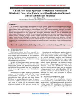 International Journal of Engineering and Techniques - Volume 1 Issue 4, July –Aug 2015
ISSN: 2395-1303 http://www.ijetjournal.org Page 45
A Load Flow based Approach for Optimum Allocation of
Distributed Generation Units in the 43-bus Distribution Network
of Belin Substation in Myanmar
Su Hlaing Win1
1(Electrical Power Department, Mandalay Technological University, and Mandalay)
I. INTRODUCTION
Distribution systems have been operated in a
vertical and centralized manner for many years for
best control and coordination of their protective
devices. Distribution systems are characterized by
high R/X branch ratios with radial or weakly-
meshed topological structure.
In fact, the radial topological structure makes
distribution systems the most extensive part in the
entire power system. The poor voltage regulation
and the high line resistance both play a significant
role in increasing total power losses of distribution
systems.
Minimization of power losses of distribution
systems is constantly achieved by feeder
reconfiguration techniques. At present, the
environmental issues has been the major reasons
DG been so popular. Customers want the energy
that cleaner and has less impact to the environment.
They tend to choose DG as alternative power
generating because the DG not only use the fuel
fossil but also can be generates electricity with
renewable sources.
Nowadays, the need for more quality of electric
supply has become priority for consumer. They are
aware of the value of reliable electric supply. There
are several reliability problems that disturbing
distribution networks. Apart from the large voltage
drops to near zero, consumer can also suffered from
smaller voltage deviations. For example in radial
networks, bus voltages happens to decrease as the
distances from the distribution transformer
increases and may become lower than the minimum
voltage permitted by the utility. By adding DG, the
branches current were reduces which causing the
reduction of losses and increasing of voltage
through feeder.
II. PROPOSED METHODOLOGY
In this paper 43-bus distribution system is
used to locate the DG in an optimal place with the
proper sizing. The proposed technique succeeds in
solving single DG installation for distribution
system.The proposed approach needs power flow to
RESEARCH ARTICLE OPEN ACCESS
Abstract:
In this paper a load flow based method using MATLAB Software is used to determine the optimum location
and optimum size of DG in a 43-bus distribution system for voltage profile improvement and loss reduction. This
paper proposes analytical expressions for finding optimal size of three types of distributed generation (DG) units.
DG units are sized to achieve the highest loss reduction in distribution networks. Single DG installation case was
studied and compared to a case without DG, and 43-bus distribution system is used to demonstrate the
effectiveness of the proposed method. The proposed analytical expressions are based on an improvement to the
method that was limited to DG type, which is capable of injecting real power only, DG capable of injecting
reactive power only and DG capable of injecting both real and reactive power can also be identified with their
optimal size and location using the proposed method. This paper has been analysed with varying DG size and
complexity and validated using analytical method for Summer case and Winter case in 43-bus distribution system
in Myanmar.
Keywords- analytical method,distributed generation,power loss reduction,voltage profile improvement.
 