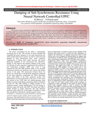International Journal of Engineering and Techniques - Volume 1 Issue 5, Sep-Oct 2015
ISSN: 2395-1303 http://www.ijetjournal.org
Page 61
Damping of Sub Synchronous Resonance Using
Neural Network Controlled UPFC
K.Dhivya1
, S.Nirmal rajan2
1
.(PG scholar, M.E(power systems engineering) ,priyadarshini engineering college, vaniyambadi)
2
.(Ass. professor of EEE department, priyadarshini engineering college, vaniyambadi)
I. INTRODUCTION
The power consumption by the utility is subsequently
increasing day by day. The increase in power demand had
compelled the power engineers to use long transmission line
which enables bulk power transfer. In order to satisfy the load
demand in long transmission lines, series capacitive
compensation is being used which increases the power
delivering capability of the transmission line effectively.
Further, it also improves the transient stability of the system
[1]. Because of series capacitive compensation the problem of
sub synchronous resonance (SSR) may occur in long
transmission lines.The SSR problem relates to the torsional
interactions between the generator rotor section and turbine
section of the plant. The interactions between these two
masses are caused due to sub harmonic frequencies produced
by the series capacitive compensator [2]. These interaction
causes shaft failure in the turbo -generator system. This
phenomenon was first experienced in the year of 1937 but it
got noticed in the 1970s after two turbine-generator shaft
failures occurred at the Mojave generating station in Southern
Nevada [3]. The SSR problem is further divided in two
categories namely, torque amplification (TA) also known as
transient torque and steady state SSR. The steady state SSR is
further divided to torque interaction (TI) and induction
generator effect (IEG) [4]. In this paper TI problem is taken
into consideration which bears a threat to power system.
A flexible a.c. transmission system (FACTS) is used in power
system to improve power quality, power security and its
integration. The FACTS devices have several uses in the
power system but mainly they are used for reactive and real
power compensation, to improve power system stability (both
transient and steady state), to control the line impedance, to
suppress the harmonics, to improve the power factor of the
system and even to mitigate the SSR problem. To suppress the
sub harmonic oscillations there are many FACTS devices like
static synchronous compensator (STATCOM), static voltage
compensator (SVC), static series synchronous compensator
(SSSC), unified power flow controller (UPFC) and thyristor
controlled series compensator (TCSC) that can be used in the
system [5]. This paper uses UPFC as a FACTS device for
eliminating the SSR problem from the system due to the
several advantages of UPFC over other FACTS devices. For
achieving robust control over the UPFC a neural network
(NN) based proportional integral (PI) controller has been used.
The use of UPFC device along with NN based PI enhances the
dynamic controllability in the power system. The NN based PI
scheme is preferred over other controlling devices for its
various advantages like robustness, less computational time
and decreased space requirement. Moreover, it eliminates the
need of mathematical model requirement of the system and
also works for non linear system which makes it unique as
compared to other controllers.In this paper an IEEE second
bench mark simulink model is used to analyze the SSR
problem. The UPFC is connected to the system along with NN
based PI controller inorder to mitigate the SSR problem from
the system. The system under study is series capacitive
compensated and a three phase fault is applied on it for
analysis purpose. The analysis is carried on system parameters
like generator speed deviation, torque deviation and turbine
speed deviation and it can be observed from the parameters
that oscillations are getting damped after the use of these
II. SYSTEM UNDER STUDY
An IEEE second bench mark model for computer simulation
Abstract:
The increase in power demand has compelled the power system utilities to use series capacitive compensation in long transmission lines.
A problem called sub synchronous resonance (SSR) occurs in long lines because of series compensation. In this paper a flexible a.c. transmission
system (FACTS) device is used along with a proposed controller to damp out the sub synchronous oscillations from the system. An IEEE second
bench mark model is used for investigating the SSR problem, where a three phase short circuit fault is applied on the compensated transmission
line for analysis. A Matlab/Simulink model is used to study the time domain analysis of the system. An improvement in damping is seen with the
use of FACTS device i.e. unified power flow controller (UPFC) which is controlled by a Neural network (NN) based proportional integral (PI)
controller
Keywords — flexible AC transmission system(FACTS); Neural Network(NN); proportional Integral(PI); subsynchronous
resonance(SSR); Unified power flow controller(UPFC).
RESEARCH ARTICLE OPEN ACCESS
 