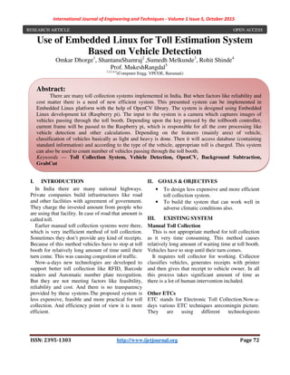 International Journal of Engineering and Techniques - Volume 1 Issue 5, October 2015
ISSN: 2395-1303 http://www.ijetjournal.org Page 72
Use of Embedded Linux for Toll Estimation System
Based on Vehicle Detection
Omkar Dhorge1
, ShantanuShamraj2
,Sumedh Melkunde3
, Rohit Shinde4
Prof. MukeshRangdal5
1,2,3,4,5
(Computer Engg, VPCOE, Baramati)
I. INTRODUCTION
In India there are many national highways.
Private companies build infrastructures like road
and other facilities with agreement of government.
They charge the invested amount from people who
are using that facility. In case of road that amount is
called toll.
Earlier manual toll collection systems were there,
which is very inefficient method of toll collection.
Sometimes they don’t provide any kind of receipts.
Because of this method vehicles have to stop at toll
booth for relatively long amount of time until their
turn come. This was causing congestion of traffic.
Now-a-days new technologies are developed to
support better toll collection like RFID, Barcode
readers and Automatic number plate recognition.
But they are not meeting factors like feasibility,
reliability and cost. And there is no transparency
provided by these systems.The proposed system is
less expensive, feasible and more practical for toll
collection. And efficiency point of view it is more
efficient.
II. GOALS & OBJECTIVES
• To design less expensive and more efficient
toll collection system.
• To build the system that can work well in
adverse climatic conditions also.
III. EXISTING SYSTEM
Manual Toll Collection
This is not appropriate method for toll collection
as it very time consuming. This method causes
relatively long amount of waiting time at toll booth.
Vehicles have to stop until their turn comes.
It requires toll collector for working. Collector
classifies vehicles, generates receipts with printer
and then gives that receipt to vehicle owner. In all
this process takes significant amount of time as
there is a lot of human intervention included.
Other ETCs
ETC stands for Electronic Toll Collection.Now-a-
days various ETC techniques arecomingin picture.
They are using different technologiesto
Abstract:
There are many toll collection systems implemented in India. But when factors like reliability and
cost matter there is a need of new efficient system. This presented system can be implemented in
Embedded Linux platform with the help of OpenCV library. The system is designed using Embedded
Linux development kit (Raspberry pi). The input to the system is a camera which captures images of
vehicles passing through the toll booth. Depending upon the key pressed by the tollbooth controller,
current frame will be passed to the Raspberry pi, which is responsible for all the core processing like
vehicle detection and other calculations. Depending on the features (mainly area) of vehicle,
classification of vehicles basically as light and heavy is done. Then it will access database (containing
standard information) and according to the type of the vehicle, appropriate toll is charged. This system
can also be used to count number of vehicles passing through the toll booth.
Keywords — Toll Collection System, Vehicle Detection, OpenCV, Background Subtraction,
GrabCut
RESEARCH ARTICLE OPEN ACCESS
 