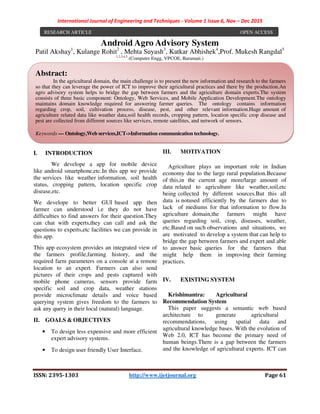 International Journal of Engineering and Techniques - Volume 1 Issue 6, Nov – Dec 2015
ISSN: 2395-1303 http://www.ijetjournal.org Page 61
Android Agro Advisory System
Patil Akshay1
, Kulange Rohit2
, Mehta Suyash3
, Katkar Abhishek4
,Prof. Mukesh Rangdal5
1,2,3,4,5
(Computer Engg, VPCOE, Baramati.)
I. INTRODUCTION
We develope a app for mobile device
like android smartphone,etc.In this app we provide
the services like weather information, soil health
status, cropping pattern, location specific crop
disease,etc.
We develope to better GUI based app then
farmer can understood i.e they do not have
difficulties to find answers for their question.They
can chat with experts,they can call and ask the
questions to experts,etc facilities we can provide in
this app.
This app ecosystem provides an integrated view of
the farmers profile,farming history, and the
required farm parameters on a console at a remote
location to an expert. Farmers can also send
pictures of their crops and pests captured with
mobile phone cameras, sensors provide farm
specific soil and crop data, weather stations
provide microclimate details and voice based
querying system gives freedom to the farmers to
ask any query in their local (natural) language.
II. GOALS & OBJECTIVES
• To design less expensive and more efficient
expert advisory systems.
• To design user friendly User Interface.
III. MOTIVATION
Agriculture plays an important role in Indian
economy due to the large rural population.Because
of this,in the current age more/large amount of
data related to agriculture like weather,soil,etc
being collected by different sources.But this all
data is notused efficiently by the farmers due to
lack of mediums for that information to flow.In
agriculture domain,the farmers might have
queries regarding soil, crop, diseases, weather,
etc.Based on such observations and situations, we
are motivated to develop a system that can help to
bridge the gap between farmers and expert and able
to answer basic queries for the farmers that
might help them in improving their farming
practices.
IV. EXISTING SYSTEM
Krishimantra: Agricultural
Recommendation System
This paper suggests a semantic web based
architecture to generate agricultural
recommendations, using spatial data and
agricultural knowledge bases. With the evolution of
Web 2.0, ICT has become the primary need of
human beings.There is a gap between the farmers
and the knowledge of agricultural experts. ICT can
RESEARCH ARTICLE OPEN ACCESS
Abstract:
In the agricultural domain, the main challenge is to present the new information and research to the farmers
so that they can leverage the power of ICT to improve their agricultural practices and there by the production.An
agro advisory system helps to bridge the gap between farmers and the agriculture domain experts.The system
consists of three basic component: Ontology, Web Services, and Mobile Application Development.The ontology
maintains domain knowledge required for answering farmer queries. The ontology contains information
regarding crop, soil, cultivation process, disease, pest, and other relevant information.Huge amount of
agriculture related data like weather data,soil health records, cropping pattern, location specific crop disease and
pest are collected from different sources like services, remote satellites, and network of sensors.
Keywords — Ontology,Web services,ICT->Information communication technology.
 