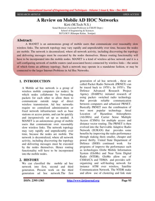 International Journal of Engineering and Techniques - Volume 1 Issue 6, Nov – Dec 2015
ISSN: 2395-1303 http://www.ijetjournal.org Page 93
A Review on Mobile AD HOC Networks
Kirti (M.Tech N.S.)
Sonal Beniwal (Assistant Professor in CSE/IT Dept.)
School of Engineering & Sciences
B.P.S.M.V (Khanpur Kalan, Sonipat)
1. INTRODUCTION
A Mobile ad hoc network is a group of
wireless mobile computers (or nodes). In
which nodes collaborate by forwarding
packets for each other to allow them to
communicate outside range of direct
wireless transmission. Ad hoc networks
require no centralized administration or
fixed network infrastructure such as base
stations or access points, and can be quickly
and inexpensively set up as needed. A
MANET is an autonomous group of mobile
users that communicate over reasonably
slow wireless links. The network topology
may vary rapidly and unpredictably over
time, because the nodes are mobile. The
network is decentralized, where all network
activity, including discovering the topology
and delivering messages must be executed
by the nodes themselves. Hence routing
functionality will have to be incorporated
into the mobile nodes.
2. HISTORY
We can classified the mobile ad hoc
network into first, second and third
generation. Present work on the third
generation ad hoc network.The first
generation of ad hoc network , these are
called Packet Radio Network (PRNET) can
be traced back to 1970’s. In 1970’s. The
Defence Advanced Research Project
Agency (DARPA) initiated research of
using packet- switched radio technology
that provide reliable communication
between computers and urbanized PRNET.
Basically PRNET uses the combination of
two most popular technology Areal
Location of Hazardous Atmospheres
(ALOHA) and Carrier Sense Multiple
Access (CSMA) for multiple access and
distance vector routing. The PRNET is then
evolved into the Survivable Adaptive Radio
Network (SURAN) that provides some
benefits by improving the radio performance
through making them smaller, cheaper and
power thrifty. United State Department of
Defence (DOD) continued work for
programs of improve the performance such
as technologies Globe Mobile Information
System (GloMo) and Near Term Digital
Radio (NTDR). GloMo allow use of
CSMA/CA and TDMA and provides self-
organizing and self-healing network for
instance ATM over wireless, Satellite
Communication Network. The NTDR make
and allow use of clustering and link state
RESEARCH ARTICLE OPEN ACCESS
Abstract:
A MANET is an autonomous group of mobile users that communicate over reasonably slow
wireless links. The network topology may vary rapidly and unpredictably over time, because the nodes
are mobile. The network is decentralized, where all network activity, including discovering the topology
and delivering messages must be executed by the nodes themselves. Hence routing functionality will
have to be incorporated into the mobile nodes. MANET is a kind of wireless ad-hoc network and it is a
self-configuring network of mobile routers (and associated hosts) connected by wireless links – the union
of which forms an arbitrary topology. Such a network may operate in a standalone fashion, or may be
connected to the larger Internet Problems in Ad Hoc Networks.
 