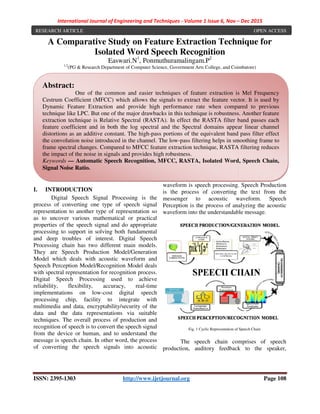 International Journal of Engineering and Techniques
ISSN: 2395-1303 http://www.ijetjournal.org
A Comparative Study on Feature Extraction Technique for
Isolated Word Speech Recognition
Easwari
1,2
(PG & Research Department of Computer Science
I. INTRODUCTION
Digital Speech Signal Processing is the
process of converting one type of speech signal
representation to another type of representation so
as to uncover various mathematical or practical
properties of the speech signal and do appropriate
processing to support in solving both fundamental
and deep troubles of interest. Digital Speech
Processing chain has two different main model
They are Speech Production Model/Generation
Model which deals with acoustic waveform and
Speech Perception Model/Recognition Model deals
with spectral representation for recognition process.
Digital Speech Processing used to achieve
reliability, flexibility, accuracy, real
implementations on low-cost digital speech
processing chip, facility to integrate with
multimedia and data, encryptability/security of the
data and the data representations via suitable
techniques. The overall process of production and
recognition of speech is to convert the speech signal
from the device or human, and to understand the
message is speech chain. In other word, the process
of converting the speech signals into acoustic
Abstract:
One of the common and easier techniques of feature extraction is Mel Frequency
Cestrum Coefficient (MFCC) which allows the signals to extract the feature vector. It is used by
Dynamic Feature Extraction and provide high performance rate when compared to p
technique like LPC. But one of the major drawbacks in this technique is robustness.
extraction technique is Relative Spectral
feature coefficient and in both the log spectral and the
distortions as an additive constant. The high
the convolution noise introduced in the channel. The low
frame spectral changes. Compared to MFCC feature extraction technique, RASTA filtering reduces
the impact of the noise in signals and provide
Keywords — Automatic Speech Recognition, MFCC, RASTA,
Signal Noise Ratio.
RESEARCH ARTICLE
International Journal of Engineering and Techniques - Volume 1 Issue 6, Nov –
http://www.ijetjournal.org
A Comparative Study on Feature Extraction Technique for
Isolated Word Speech Recognition
Easwari.N1
, Ponmuthuramalingam.P2
PG & Research Department of Computer Science, Government Arts College, and Coimbatore
Digital Speech Signal Processing is the
converting one type of speech signal
representation to another type of representation so
as to uncover various mathematical or practical
properties of the speech signal and do appropriate
processing to support in solving both fundamental
and deep troubles of interest. Digital Speech
g chain has two different main models.
They are Speech Production Model/Generation
Model which deals with acoustic waveform and
Speech Perception Model/Recognition Model deals
with spectral representation for recognition process.
used to achieve
reliability, flexibility, accuracy, real-time
digital speech
, facility to integrate with
multimedia and data, encryptability/security of the
data and the data representations via suitable
The overall process of production and
recognition of speech is to convert the speech signal
from the device or human, and to understand the
message is speech chain. In other word, the process
of converting the speech signals into acoustic
waveform is speech processing. Speech Production
is the process of converting the text from the
messenger to acoustic waveform. Speech
Perception is the process of analyzing the acoustic
waveform into the understandable message.
Fig. 1 Cyclic Representation of Spee
The speech chain comprises of speech
production, auditory feedback to the speaker,
One of the common and easier techniques of feature extraction is Mel Frequency
Coefficient (MFCC) which allows the signals to extract the feature vector. It is used by
Dynamic Feature Extraction and provide high performance rate when compared to p
technique like LPC. But one of the major drawbacks in this technique is robustness.
Spectral (RASTA). In effect the RASTA filter band passes each
feature coefficient and in both the log spectral and the Spectral domains appear linear channel
distortions as an additive constant. The high-pass portions of the equivalent band pass filter effect
ion noise introduced in the channel. The low-pass filtering helps in smoothing frame to
frame spectral changes. Compared to MFCC feature extraction technique, RASTA filtering reduces
the impact of the noise in signals and provides high robustness.
Automatic Speech Recognition, MFCC, RASTA, Isolated Word, Speech Chain
– Dec 2015
Page 108
A Comparative Study on Feature Extraction Technique for
Coimbatore)
peech processing. Speech Production
is the process of converting the text from the
messenger to acoustic waveform. Speech
Perception is the process of analyzing the acoustic
waveform into the understandable message.
Cyclic Representation of Speech Chain
The speech chain comprises of speech
production, auditory feedback to the speaker,
One of the common and easier techniques of feature extraction is Mel Frequency
Coefficient (MFCC) which allows the signals to extract the feature vector. It is used by
Dynamic Feature Extraction and provide high performance rate when compared to previous
technique like LPC. But one of the major drawbacks in this technique is robustness. Another feature
. In effect the RASTA filter band passes each
domains appear linear channel
pass portions of the equivalent band pass filter effect
pass filtering helps in smoothing frame to
frame spectral changes. Compared to MFCC feature extraction technique, RASTA filtering reduces
Isolated Word, Speech Chain,
OPEN ACCESS
 