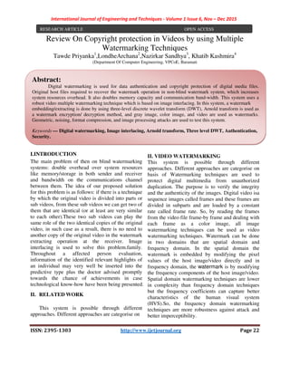 International Journal of Engineering and Techniques - Volume 1 Issue 6, Nov – Dec 2015
ISSN: 2395-1303 http://www.ijetjournal.org Page 22
Review On Copyright protection in Videos by using Multiple
Watermarking Techniques
Tawde Priyanka1
,LondheArchana2
,Nazirkar Sandhya3
, Khatib Kashmira4,
Assist. Prof. M. D. Shelar5
(Department Of Computer Engineering, VPCoE, Baramati
I.INTRODUCTION
The main problem of then on blind watermarking
systems: double overhead over system resources
like memory/storage in both sender and receiver
and bandwidth on the communications channel
between them. The idea of our proposed solution
for this problem is as follows: if there is a technique
by which the original video is divided into parts or
sub videos, from these sub videos we can get two of
them that are identical (or at least are very similar
to each other).These two sub videos can play the
same role of the two identical copies of the original
video, in such case as a result, there is no need to
another copy of the original video in the watermark
extracting operation at the receiver. Image
interlacing is used to solve this problem.family.
Throughout a affected person evaluation,
information of the identified relevant highlights of
an individual may very well be inserted into the
predictive type plus the doctor advised promptly
towards the chance of achievements in case
technological know-how have been being presented.
II. RELATED WORK
This system is possible through different
approaches. Different approaches are categorise on
II. VIDEO WATERMARKING
This system is possible through different
approaches. Different approaches are categorise on
basis of Watermarking techniques are used to
protect digital multimedia from unauthorized
duplication. The purpose is to verify the integrity
and the authenticity of the images. Digital video isa
sequence images called frames and these frames are
divided in subparts and are loaded by a constant
rate called frame rate. So, by reading the frames
from the video file frame-by frame and dealing with
each frame as a color image, all image
watermarking techniques can be used as video
watermarking techniques. Watermark can be done
in two domains that are spatial domain and
frequency domain. In the spatial domain the
watermark is embedded by modifying the pixel
values of the host image/video directly and in
frequency domain, the watermark is by modifying
the frequency components of the host image/video.
Spatial domain watermarking techniques are lower
in complexity than frequency domain techniques
but the frequency coefficients can capture better
characteristics of the human visual system
RESEARCH ARTICLE OPEN ACCESS
Abstract:
Digital watermarking is used for data authentication and copyright protection of digital media files.
Original host files required to recover the watermark operation in non-blind watermark system, which increases
system resources overhead. It also doubles memory capacity and communication band-width. This system uses a
robust video multiple watermarking technique which is based on image interlacing. In this system, a watermark
embedding/extracting is done by using three-level discrete wavelet transform (DWT), Arnold transform is used as
a watermark encryption/ decryption method, and gray image, color image, and video are used as watermarks.
Geometric, noising, format compression, and image processing attacks are used to test this system.
Keywords — Digital watermarking, Image interlacing, Arnold transform, Three level DWT, Authentication,
Security.
 