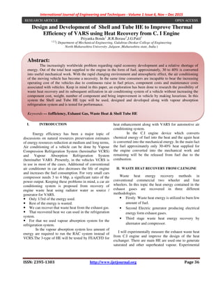 International Journal of Engineering and Techniques - Volume 1 Issue 6, Nov – Dec 2015
ISSN: 2395-1303 http://www.ijetjournal.org Page 36
Design and Development of Shell and Tube HE to Improve Thermal
Efficiency of VARS using Heat Recovery from C. I Engine
Priyanka Bonde1
,R.R.Borase2
,J.G.Patil3
1,2,3
( Department of Mechanical Engineering, Gulabrao Deokar College of Engineering
North Maharashtra University ,Jalgaon ,Maharashtra state, India )
I. INTRODUCTION
Energy efficiency has been a major topic of
discussions on natural resources preservation estimates
of energy resources reduction at medium and long terms,
Air conditioning of a vehicle can be done by Vapour
Compression Refrigeration System (hereinafter VCRS)
and Vapour Absorption Refrigeration System
(hereinafter VARS .Presently, in the vehicles VCRS is
in use in most of the cases. Additional of conventional
air conditioner in car also decreases the life of engine
and increases the fuel consumption. For very small cars
compressor needs 3 to 4 bhp, a significant ratio of the
power output. Keeping these problems in mind, a car air
conditioning system is proposed from recovery of
engine waste heat using radiator water as source /
generator for VARS.
Only 1/3rd of the energy used.
Rest of the energy is wasted.
We can recover that waste heat from the exhaust gas.
That recovered heat we can used in the refrigeration
system.
For that we used vapour absorption system for the
refrigeration system.
In the vapour absorption system less amount of
energy are required to run the RAC system instead of
VCRS.The 3-type of HE will be tested by FEA/CFD for
heat enhancement along with VARS for automotive air
conditioning system.
In the C.I engine device which converts
chemical energy of fuel into the heat and the again heat
is converted into the mechanical energy. In the main fact
the fuel approximately only 30-40% heat supplied for
the engine converted into the mechanical work and
remaining will be the released from fuel due to the
combustion.
II. WASTE HEAT RECOVERY FROM C.I.ENGINE
Waste heat energy recovery methods in
conventional commercial two wheeler and four
wheelers. In this topic the heat energy contained in the
exhaust gases are recovered in three different
methodologies.
• Firstly Waste heat energy is utilized to burn few
amount of fuel.
• Second Electric generator producing electrical
energy form exhaust gases.
• Third stage waste heat energy recovery by
alternator and compressor.
I will experimentally measure the exhaust waste heat
from C.I engine and improve the design of the heat
exchanger. There are main HE are used one to generate
saturated and other superheated vapour. Experimental
Abstract:
The increasingly worldwide problem regarding rapid economy development and a relative shortage of
energy. Out of the total heat supplied to the engine in the form of fuel, approximately, 30 to 40% is converted
into useful mechanical work. With the rapid changing environment and atmospheric effect, the air conditioning
of the moving vehicle has become a necessity. In the same time consumers are incapable to bear the increasing
operating cost of the vehicles due to continuous raise in fuel prices, component costs and maintenance costs
associated with vehicles. Keep in mind in this paper, an exploration has been done to research the possibility of
waste heat recovery and its subsequent utilization in air conditioning system of a vehicle without increasing the
component cost, weight, number of component and bring improvement in vehicle by making luxurious. In this
system the Shell and Tube HE type will be used, designed and developed along with vapour absorption
refrigeration system and is tested for performance.
Keywords — Eefficiency, Exhaust Gas, Waste Heat & Shell Tube HE
RESEARCH ARTICLE OPEN ACCESS
 