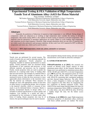 International Journal of Engineering and Techniques - Volume 1 Issue 6, Nov – Dec 2015
ISSN: 2395-1303 http://www.ijetjournal.org Page 40
Experimental Testing & FEA Validation of High Temperature
Tensile Test of Aluminum Alloy (A413) for Piston Material
Parag Amrutkar1
, R.R.Borse2
,J.G.Patil3
1
ME Student, Department of Mechanical Engineering, GulabraoDeokar College of Engineering
North Maharashtra University ,Jalgaon ,Maharashtra state, India
2
Assistant Professor, Department of Mechanical Engineering, GulabraoDeokar College of Engineering.
North Maharashtra University ,Jalgaon ,Maharashtra state, India
3
Assistant Professor, Department of Mechanical Engineering, GulabraoDeokar College of Engineering.
North Maharashtra University ,Jalgaon ,Maharashtra state, India
I. INTRODUCTION
Tensile tests are performed for several reasons. The
results of tensile tests are used in selecting materials for
engineering applications. Tensile properties are
frequently included in material specifications to ensure
quality. Tensile properties often are measured during
development of new materials and processes, so that
different materials and processes can be compared.
Finally, tensile properties often are used to predict the
behaviour of a material under forms of loading other
than uni-axial tension. The strength of a material often is
the primary concern. The strength of interest may be
measured in terms of either the stress necessary to cause
appreciable plastic deformation or the maximum stress
that the material can withstand. These measures of
strength are used, with appropriate caution (in the form
of safety factors), in engineering design. Also of interest
is the material’s ductility, which is a measure of how
much it can be deformed before it fractures. Rarely is
ductility incorporated directly in design rather, it is
included in material specifications to ensure quality and
toughness. Low ductility in a tensile test often is
accompanied by low resistance to fracture under other
forms of loading. Elastic properties also may be of
interest, but special techniques must be used to measure
these properties during tensile testing, and more accurate
measurements can be made by ultrasonic techniques.[1]
II. LITERATURE REVIEW:
WilfriedWunderlich et al [2012], this research was
focused on thermal cyclic fatigue analysis of three
aluminium piston alloys. In this research, thermo-cycle
fatigue tests were performed on aluminium piston alloys
ACA8, SC100 and A2618-T6 at elevated temperatures
up to 400 ºC (673 K). The aluminium piston Al 11wt%
Si alloys SC100, ACA8, A4032 were tested together
with A2618-T6 concerning their mechanical properties
and their thermal fatigue behaviour. The alloy A2618
shows a better elongation to failure and higher yield
stress compared to the other alloys by maintaining the
low coefficient of thermal expansion (CTE). Alloy
A2618-T6 has much longer thermal fatigue life times for
maximum temperatures below 600K as compared to the
two other alloys, only above 600 K the alloy ACA8 has
a slightly longer life time, but the failure occurs
suddenly.
J. O˜noroa, et al [2006]inthis paper High-temperature
mechanical properties of aluminium alloys reinforced
with boron carbide particles are studied. The tensile
Abstract:
Generally the prediction of behaviour of material at high temperature is very difficult. During design of
components which are subjected to or working at high temperature must consider the testing at elevated
temperature. Hot tensile testing (HTT) is the method of tensile testing of material at elevated temperature. The
materials used for automotive or aerospace applications are mostly subject to cyclic loading, high temperature
and sometimes involve high frequency vibrations. High strength aluminium alloys are one class of materials that
are widely used in the automotive and aerospace industries .In this work I test A413 material for HTT at different
temperature and strain rate, which can be used for piston.
Keywords — HTT, high temperature, strain rate, piston, automotive or aerospace.
RESEARCH ARTICLE OPEN ACCESS
 