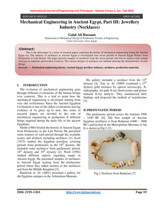 International Journal of Engineering and Techniques - Volume 2 Issue 1, Jan - Feb 2016
ISSN: 2395-1303 http://www.ijetjournal.org Page 59
Mechanical Engineering in Ancient Egypt, Part III: Jewellery
Industry (Necklaces)
Galal Ali Hassaan
Department of Mechanical Design & Production, Faculty of Engineering,
Cairo University, Giza, Egypt
I. INTRODUCTION
The evolution of mechanical engineering goes
through different civilizations of the human beings
over centuries. This is a trial to point how the
mechanical engineering is developed starting from
very old civilizations. Since the Ancient Egyptian
Civilization is one of the oldest civilizations leaving
evidence of its glory up to now, this series of
research papers are devoted to the role of
mechanical engineering in production of different
things required during the daily life of the ancient
Egyptians.
Smith (1960) briefed the history of Ancient Egypt
from Predynastic to the Late Period. He presented
some features of each period through the available
scenes and artefacts including necklaces [1]. Scott
(1972) studied the Egyptian jewellery covering
periods from predynastic to the 19th
dynasty. He
included some necklaces from predynastic period,
18th
dynasty and 19th
dynasty [2]. Pinch (1994)
studied different aspects regarding magic in
Ancient Egypt. He presented samples of necklaces
in Ancient Egypt starting from the predynastic
period where they added amulets to the necklaces
and from the Middle Kingdom [3].
Hardwick et. Al. (2003) presented a gallery for
the Egyptian antiques in the Ashmolean Museum.
His gallery included a necklace from the 12th
dynasty [4]. Tate et. Al. (2009) examined a 17th
dynasty gold necklace by optical microscopy, X-
radiography, air-path X-ray fluorescence and protoe
induced X-ray analysis. They summarized their
findings and proposed the method of manufacture
[5].
II. PREDYNASTIC PERIOD
The predynastic period covers the timeline 5500
– 3100 BC [6]. The first sample of Ancient
Egyptian necklaces is from Badarian (4400 – 3800
BC) and located in the Metropolitan Museum of Art.
It is shown in Fig.1 [7].
Fig.1 Necklace from Badarian [7].
RESEARCH ARTICLE OPEN ACCESS
Abstract:
This is the third paper in a series of research papers exploring the history of mechanical engineering during the Ancient
Egypt era. The industry of necklaces in Ancient Egypt is investigated over seven periods of Ancient Egypt History from
Predynastic to Late Period. The paper presents samples of necklaces from the seven periods and tries to analyze each sample
showing its materials and location if known. The various designs of necklaces are outlined showing the characteristics of each
design.
Keywords — Mechanical engineering history, Ancient Egypt, jewellery industry, necklaces, production materials.
 
